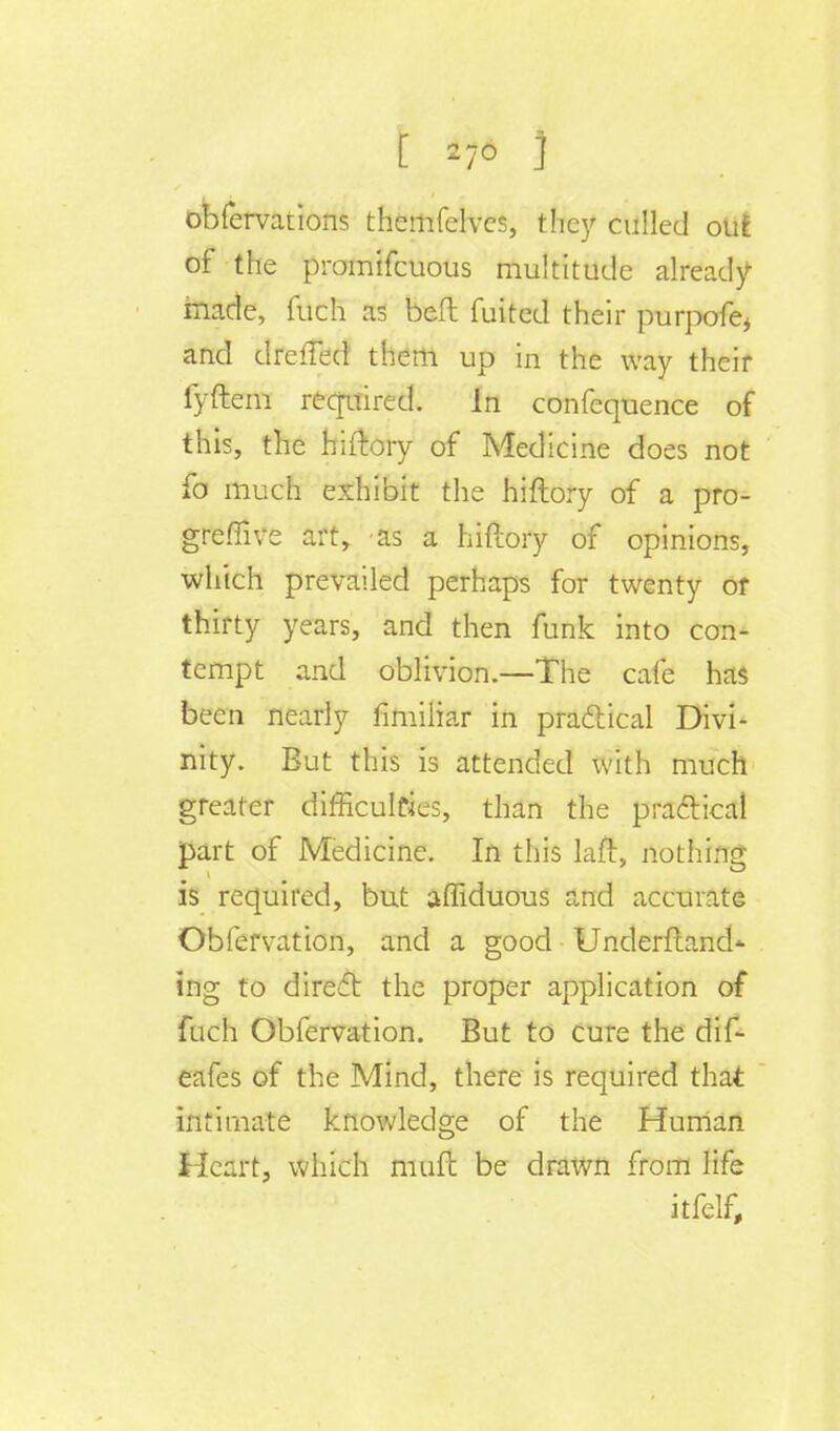 [ 2-0 ] obfervations themfelves, they culled out of the promifcuous multitude already- made, fuch as bet fuitcd their purpofe, and drefled them up in the way their fyftem required. In confequence of this, the hiftory of Medicine does not fo much exhibit the hiftory of a pro- greffive art, as a hiftory of opinions, which prevailed perhaps for twenty of thirty years, and then funk into con- tempt and oblivion.—The cafe has been nearly fimiliar in practical Divi- nity. But this is attended with much greater difficulties, than the practical part of Medicine. In this laft, nothing is required, but afTiduous and accurate Obfervation, and a good Underftand* ing to direct the proper application of fuch Obfervation. But to cure the dif- eafes of the Mind, there is required that intimate knowledge of the Human Heart, which muft be drawn from life itfelf,