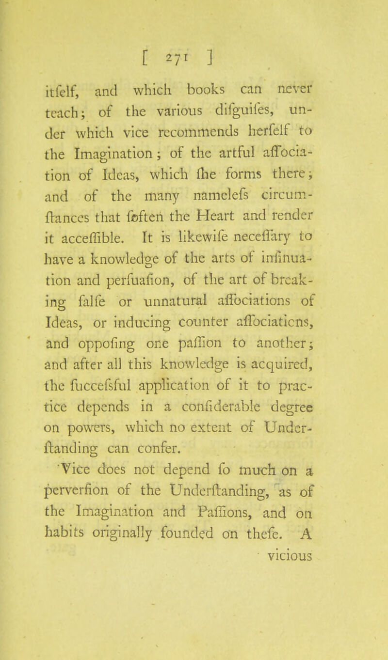 rtfetf, and which books can never teach; of the various difguiies, un- der which vice recommends herfeif to the Imagination ; of the artful affocia- tion of Ideas, which the forms there, and of the many namelefs circum- ftances that fofteri the Heart and render it acceflible. It is likewife necelTary to have a knowledge of the arts of iniinua- tion and perfuafion, of the art of break- ing falfe or unnatural affociations of Ideas, or inducing counter affociatiens, and oppofing one paffion to another; and after all this knowledge is acquired, the fuccefsful application of it to prac- tice depends in a considerable degree on powers, which no extent of Under- ftanding can confer. Vice does not depend fo much on a perverfion of the Underftanding, as of the Imagination and Paffions, and on habits originally founded on thefe. A vicious