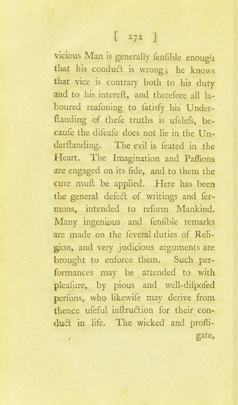 vicious Man is generally fenfible enough that his conduct is wrong; he knows that vice is contrary both to his duty and to his intereft, and therefore all la- boured reafoning to fatisfy his Under- standing of thefe truths is ufelefs, be- caufe the difeafe does not lie in the Un- derftanding. The evil is feated in the Heart. The Imagination and Paffions are engaged on its fide, and to them the cure muft be applied. Here has been the general defect of writings and fer- mons, intended to reform Mankind. Many ingenious and fenfible remarks are made on the feveral duties of Reli- gion, and very judicious arguments are brought to enforce them. Such per- formances may be attended to with pleafure, by pious and well-difpofed perfons, who likewife may derive from thence ufeful inftruction for their con- duct in life. The wicked and profli- gate,