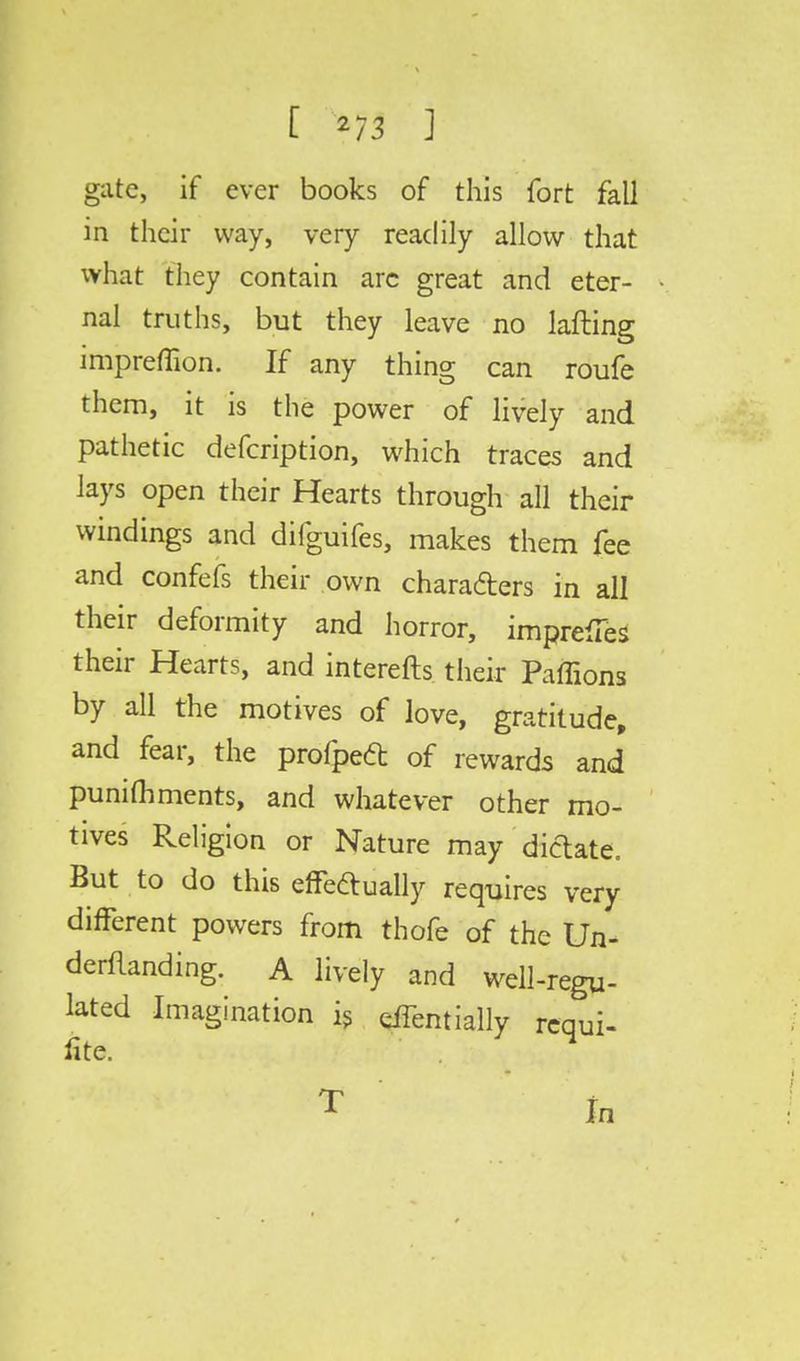 [ 2/3 ] gate, if ever books of this fort fall in their way, very readily allow that what they contain arc great and eter- nal truths, but they leave no lafting impreflion. If any thing can roufe them, it is the power of lively and pathetic defcription, which traces and lays open their Hearts through all their windings and difguifes, makes them fee and confefs their own chara&ers in all their deformity and horror, impress their Hearts, and interefts their Paffions by all the motives of love, gratitude, and fear, the profped of rewards and punifliments, and whatever other mo- tives Religion or Nature may dictate. But to do this effectually requires very different powers from thofe of the Un- demanding. A lively and well-regu- lated Imagination is effentially requi- re. ^ T In