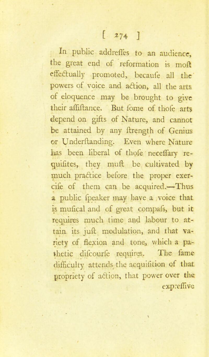 In public addrefles to an audience, the great end of reformation is moft effectually promoted, becaufe all the' powers of voice and action, all the arts of eloquence may be brought to give their affiftance. But fome of thofe arts depend on gifts of Nature, and cannot be attained by any ftrength of Genius or Underftanding. Even where Nature has been liberal of thofe neceffary re- quifites, they muft be cultivated by much practice before the proper exer- cife of them can be acquired.—Thus a public fpeaker may have a voice that is mufical and of great compafs, but it requires much time and labour to at- tain its juft modulation, and that va- riety of flexion and tone^ which a pa- thetic dilcourfe requires. The fame difficulty attends the acquifition of that propriety of action, that power over the exprefiive