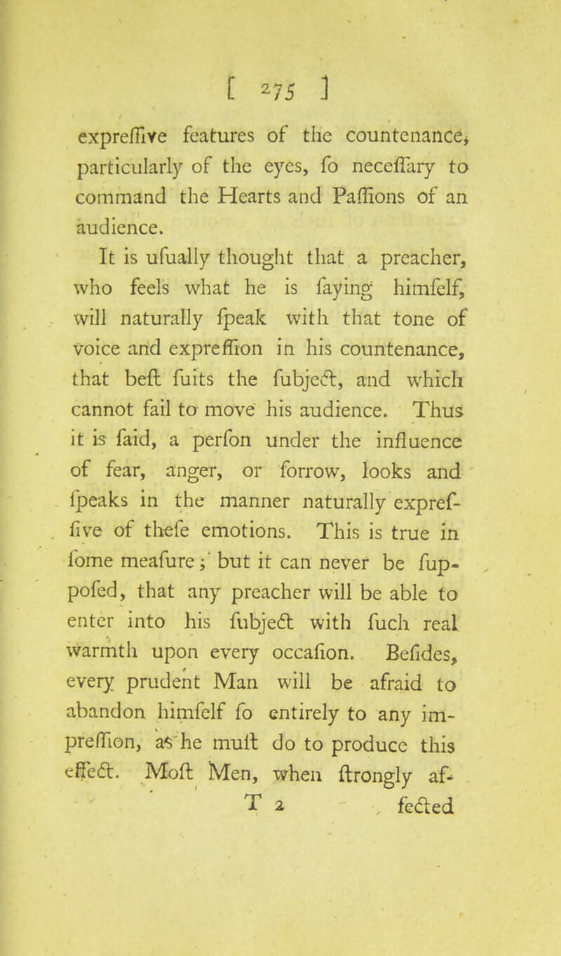 exprefilve features of the countenance* particularly of the eyes, fo necefTary to command the Hearts and Paffions of an audience. It is ufually thought that a preacher, who feels what he is faying himfelf, will naturally {peak with that tone of voice and expreflion in his countenance, that beft fuits the fubje6t, and which cannot fail to move his audience. Thus it is faid, a perfon under the influence of fear, anger, or forrow, looks and fpeaks in the manner naturally expref- five of thefe emotions. This is true in lbme meafure; but it can never be fup- pofed, that any preacher will be able to enter into his fubjeft with fuch real warmth upon every occafion. Befides, every prudent Man will be afraid to abandon himfelf fo entirely to any irn- prefuon, as'he mull do to produce this effecT:. Moft Men, when ftrongly a£- T 2 fefted
