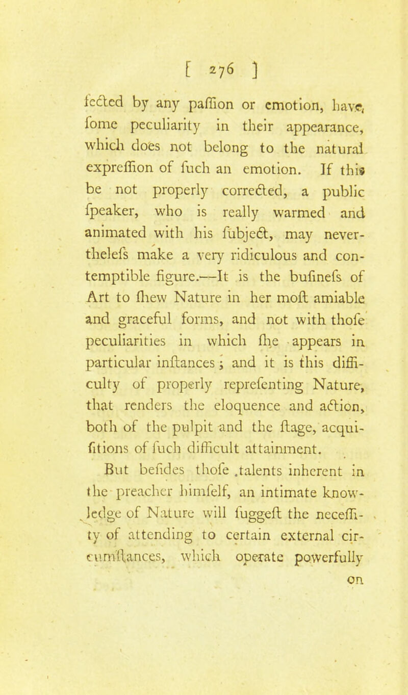 [ ] lectcd by any paffion or emotion, have, fome peculiarity in their appearance, which does not belong to the natural expreffion of fuch an emotion. If this be not properly correfted, a public fpeaker, who is really warmed and animated with his fubjed, may never- thelefs make a very ridiculous and con- temptible figure.—It is the bufinefs of Art to (hew Nature in her moft amiable and graceful forms, and not with thofe peculiarities in which the appears in particular inftances; and it is this diffi- culty of properly reprefenting Nature, that renders the eloquence and action, both of the pulpit and the ftage, acqui- fitions of fuch difficult attainment. But befides thofe .talents inherent in the preacher himfelf, an intimate know- _ ledge of Nature will fuggeft the neceffi- ty of attending to certain external cir- cumllances, which operate powerfully on