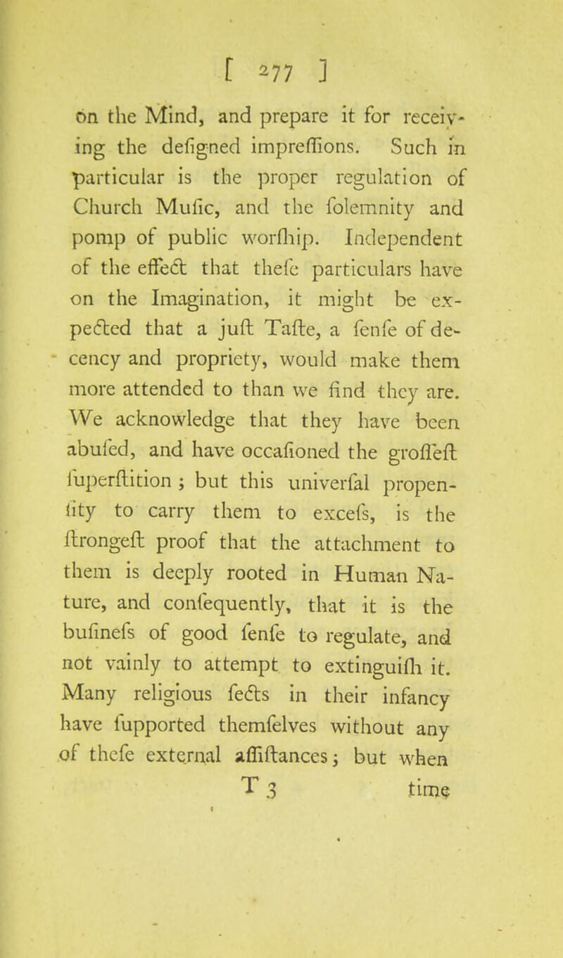 on the Mind, and prepare it for receiv- ing the defigned impreffions. Such in particular is the proper regulation of Church Mufic, and the folemnity and pomp of public worfhip. Independent of the effect that thefe particulars have on the Imagination, it might be ex- pected that a juft Tafte, a fenfe of de- cency and propriety, would make them more attended to than we find they are. We acknowledge that they have been abufed, and have occafioned the groffeft iuperftition ; but this univerfal propen- iity to carry them to excefs, is the ftrongeft proof that the attachment to them is deeply rooted in Human Na- ture, and confequently, that it is the bufinefs of good fenfe to regulate, and not vainly to attempt to extinguifh it. Many religious fects in their infancy have fupported themfelves without any of thefe external afliftances; but when T 3 time