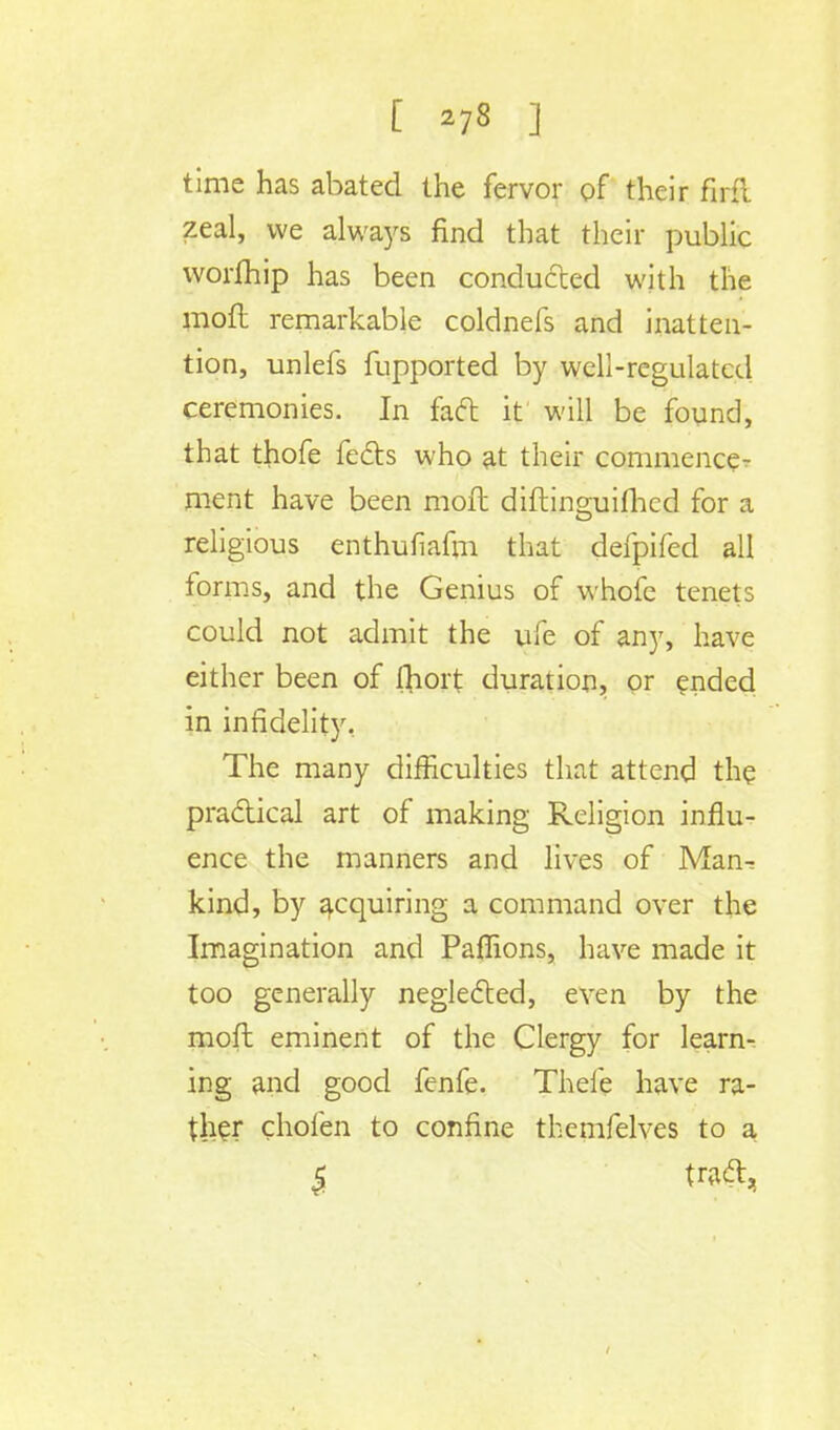 time has abated the fervor of their firfi zeal, we always find that their public worfhip has been conducted with the mofi remarkable coldnefs and inatten- tion, unlefs fupported by well-regulated ceremonies. In facl: it will be found, that thofe feels who at their commence- ment have been moil diftino-uifhed for a religious enthufiafm that defpifed all forms, and the Genius of whofe tenets could not admit the ufe of any, have either been of fliort duration, or ended in infidelity. The many difficulties that attend the practical art of making Religion influ- ence the manners and lives of Man- kind, by acquiring a command over the Imagination and Paflions, have made it too generally neglected, even by the moll eminent of the Clergy for learn- ing and good fenfe. Thele have ra- ther chofen to confine themfelves to a