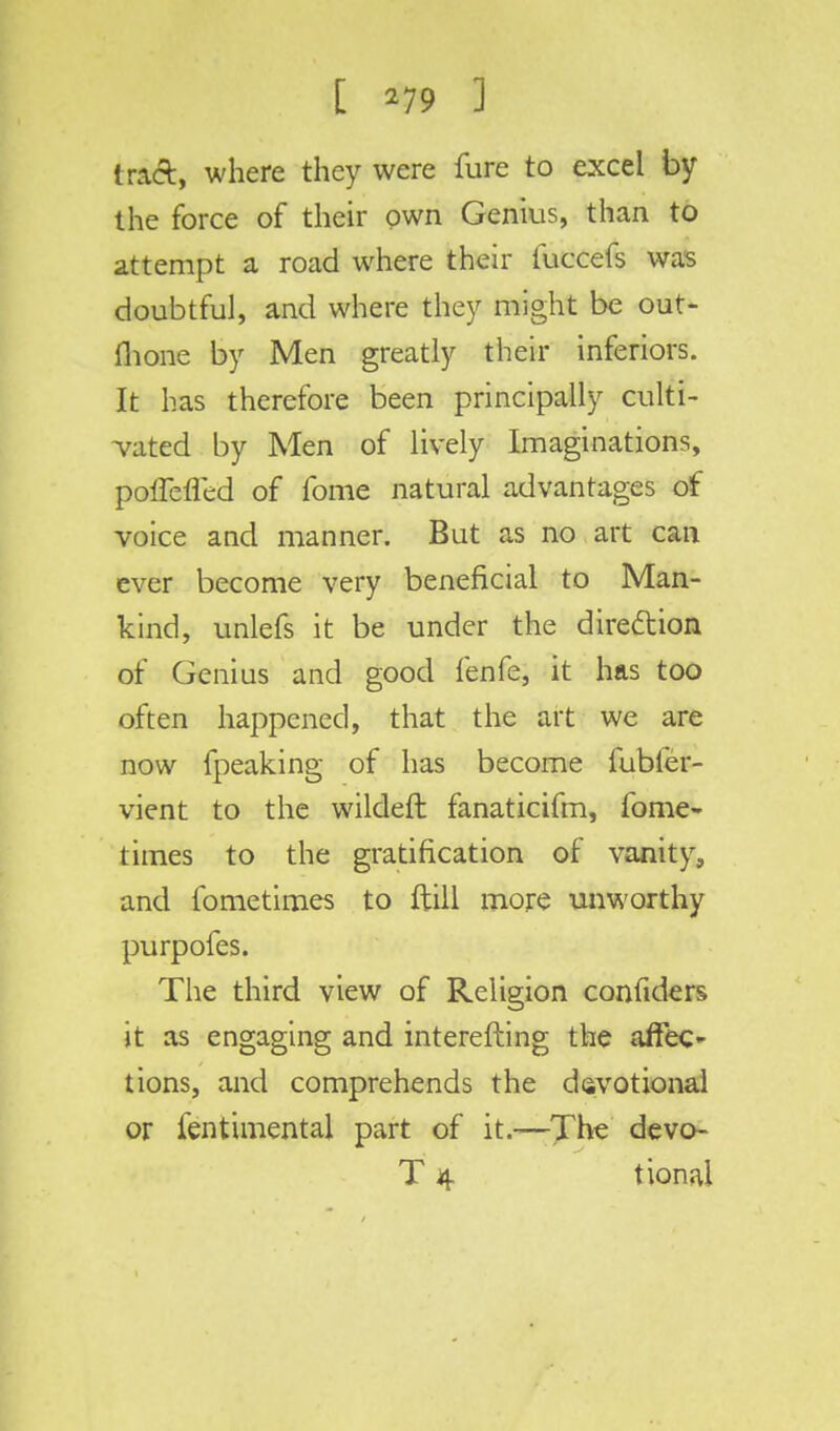 tract, where they were fure to excel by the force of their own Genius, than to attempt a road where their fuccefs was doubtful, and where they might be out- fhone by Men greatly their inferiors. It has therefore been principally culti- vated by Men of lively Imaginations, poffefled of fome natural advantages of voice and manner. But as no art can ever become very beneficial to Man- kind, unlefs it be under the direction of Genius and good fenfe, it has too often happened, that the art we are now fpeaking of has become fubler- vient to the wildeft fanaticifm, fome- times to the gratification of vanity, and fometimes to ftill more unworthy purpofes. The third view of Religion confiders it as engaging and interefting the affec- tions, and comprehends the devotional or fentimental part of it.—The devo- T 4 tional