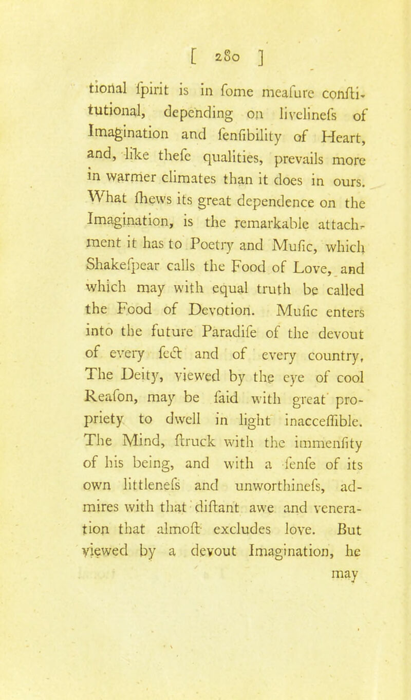 tional fpirit is in fome meafure confti- tutional, depending on livelinefs of Imagination and fenfibility of Heart, and, like thefe qualities, prevails more in warmer climates than it does in ours. What mews its great dependence on the Imagination, is the remarkable attachr ment it has to Poetry and Mufic, which Shakefpear calls the Food of Love, and which may with equal truth be called the Food of Devotion. Mufic enters into the future Paradife of the devout of every fed and of every country, The Deity, viewed by the eye of cool Reafon, may be faid with great pro- priety to dwell in light inacceffible. The Mind, {truck with the immenfity of his being, and with a fenfe of its own littlenefs and unworthinefs, ad- mires with that diftant awe and venera- tion that almoft excludes love. But viewed by a devout Imagination, he may