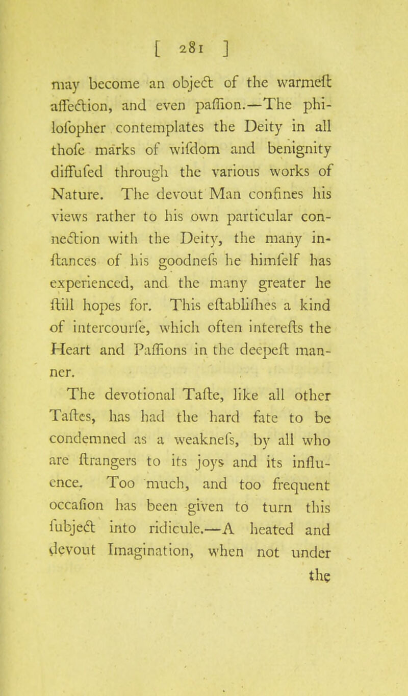 [ *«I ] may become an object of the warmeft affection, and even paffion.—The phi- lolbpher contemplates the Deity in all thofe marks of wifdom and benignity diffufed through the various works of Nature. The devout Man confines his views rather to his own particular con- nection with the Deity, the many in- ftances of his goodnefs he himfelf has experienced, and the many greater he ftill hopes for. This eftablifhes a kind of intercourfe, which often interefts the Heart and Paffions in the deepeft man- ner. The devotional Tafte, like all other Taftes, has had the hard fate to be condemned as a weaknefs, by all who are ftrangers to its joys and its influ- ence. Too much, and too frequent occafion has been given to turn this fubjeft into ridicule.—A heated and devout Imagination, when not under the