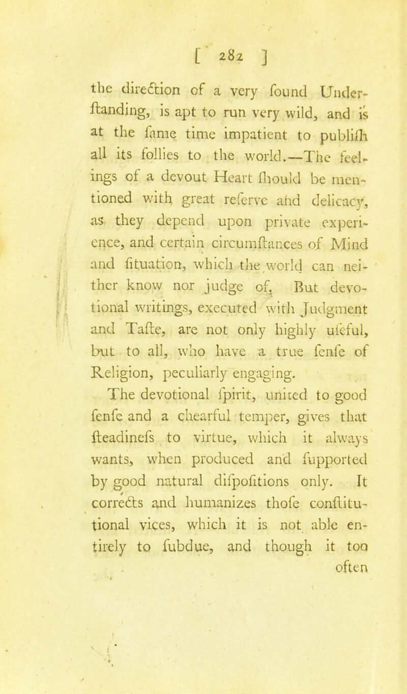 the direction of a very found Under- ftanding, is apt to run very wild, and is at the fame time impatient to publilh all its follies to the world.—The feel- ings of a devout Heart mould be men- tioned with great refcrvc and delicacy, as they depend upon private expcri- once, and certain circumflances of Mind and fituation, which the,world can nei- ther know nor judge of. But devo- tional writings, executed with Judgment and Tafle, are not only highly ufeful, but to all, who have a true fcnfe of Religion, peculiarly engaging. The devotional ipirit, united to good fenfc and a chearful temper, gives that fteadinefs to virtue, which it always wants, when produced and fupported by good natural difpofitions only. It corrects and humanizes thofe conditu- tional vices, which it is not able en- tirely to fubdue, and though it too often