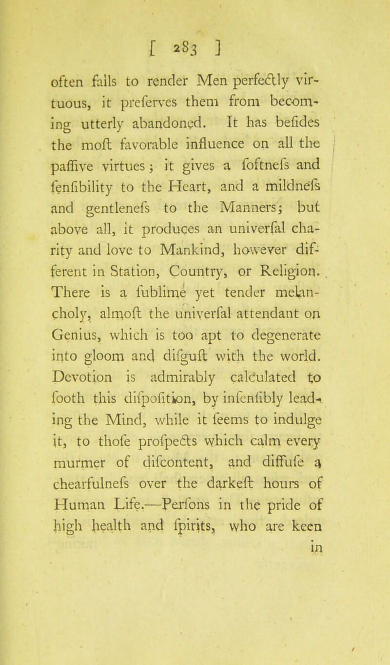 r ] often fails to render Men perfectly vir- tuous, it preferves them from becom- ing utterly abandoned. It has befides the moft favorable influence on all the paflive virtues; it gives a foftnefs and lenfibility to the Heart, and a mildnefs and gentlenefs to the Manners; but above all, it produces an universal cha- rity and love to Mankind, however dif- ferent in Station, Country, or Religion. There is a fublime yet tender melan- choly, almoft the univerfal attendant on Genius, which is too apt to degenerate into gloom and difguft with the world. Devotion is admirably calculated to footh this difpofition, by infenlibly lead-* ing the Mind, while it feems to indulge it, to thofe profpe&s which calm every murmer of difcontent, and diffufe 4 chearfulnefs over the darkeft hours of Human Life.—Perfons in the pride of high health and fpirits, who are keen in
