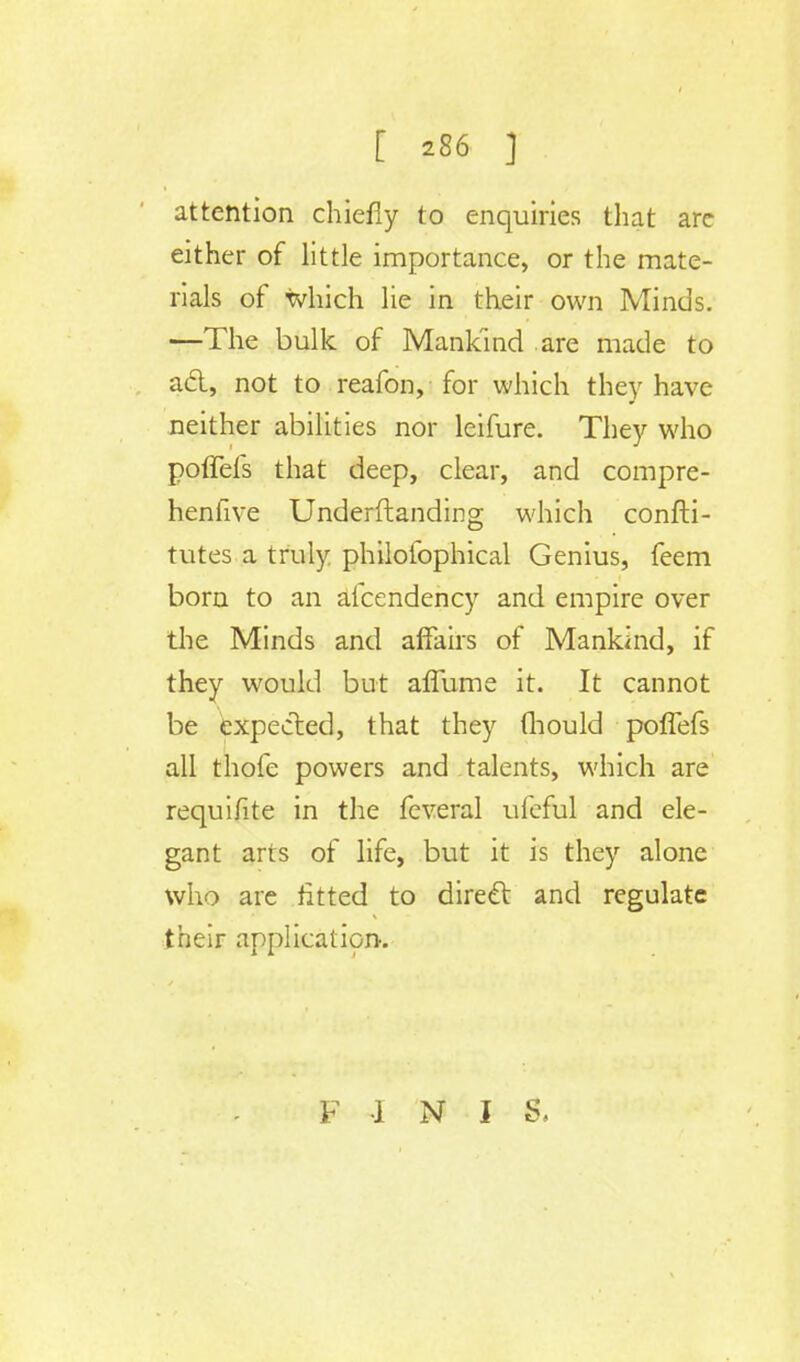 attention chiefly to enquiries that are either of little importance, or the mate- rials of which lie in their own Minds. —The bulk of Mankind are made to acl, not to reafon, for which they have neither abilities nor leifure. They who poffefs that deep, clear, and compre- hensive Underftanding which confti- tutes a truly philofophical Genius, feem born to an afcendency and empire over the Minds and affairs of Mankind, if they would but affume it. It cannot be expected, that they (hould poffefs all thofe powers and talents, which are requifite in the feveral ufeful and ele- gant arts of life, but it is they alone who are fitted to direct and regulate their application. F 1 N I S,