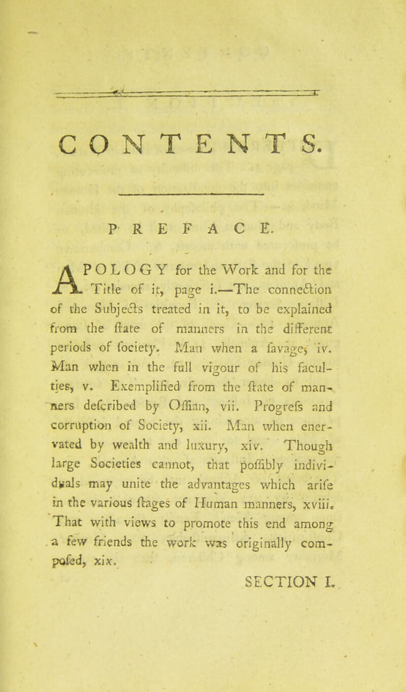 PREFACE. APOLOGY for the Work and for the Title of it, page i.—The connection of the Subjects treated in it, to be explained from the ftate of manners in the different periods of fociety. Man when a lavage* ~iv. Man when in the full vigour of his facul- ties, v. Exemplified from the ftate of man- ners defcribed by Offian, vii. Progrefs and corruption of Society, xii. Man when ener- vated by wealth and luxury, xiv. Though large Societies cannot, that poffibly indivi- duals may unite the advantages which arife in the various ftages of Human manners, xviii. That with views to promote this end among a few friends the work: was originally com- posed, xix,