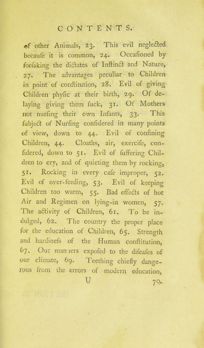 of other Animals, 23. This evil negle&ed becaufe it is common, 24. Occafioned by fbrlakine the dilates of Inftinfl: and Nature, O 27. The advantages peculiar to Children in point of conftitution, 28. Evil of giving Children phyfic at their birth, 29. Of de- laying giving them fuck, 31. Of Mothers not nurfing their own Infants, 33. This fubjec~t, of Nurfing confidered in many points of view, down to 44. Evil of confining Children, 44. Cloaths, air, exercife, con- fidered, down to 51. Evil of fuffering Chil- dren to cry, and of quieting them by rocking, 51. Rocking in every cafe improper, 52. Evil of over-feeding, 53. Evil of keeping Children too warm, 55. Bad efFecls of hot Air and Regimen on lying-in women, 57. The activity of Children, 61. To be in- dulged, 62. The country the proper place for the education of Children, 65. Strength and hardinefs of the Human conftitution, 67. Our maniers expofed to the difeafes of our climate, 69. Teething chiefly dange- rous from the errors of modern education,