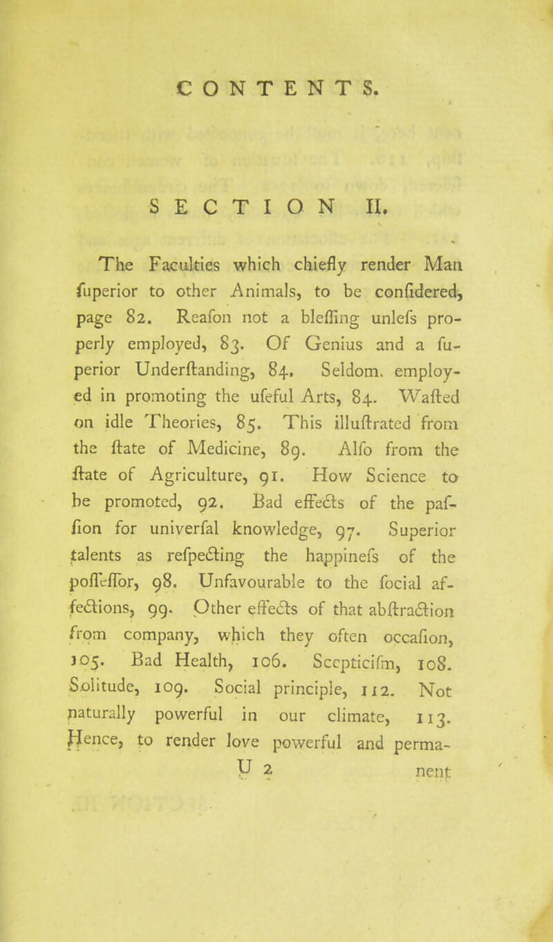 SECTION II. The Faculties which chiefly render Man. fuperior to other Animals, to be confidered, page 82. Reafon not a blefling unlefs pro- perly employed, 83. Of Genius and a fu- perior Underftanding, 84. Seldom, employ- ed in promoting the ufeful Arts, 84. Wafted on idle Theories, 85. This illuftrated from the ftate of Medicine, 89. Alfo from the ftate of Agriculture, 91. How Science to be promoted, 92. Bad effects of the paf- fion for univerfal knowledge, 97. Superior jtalents as refpe&ing the happinefs of the pofleflbr, 98. Unfavourable to the focial af- fe&ions, 99. Other effects of that abftra&ion from company, which they often occafion, J05. Bad Health, 106. Scepticifm, 108. Solitude, 109. Social principle, 112. Not naturally powerful in our climate, 113. Hence, to render love powerful and perma-