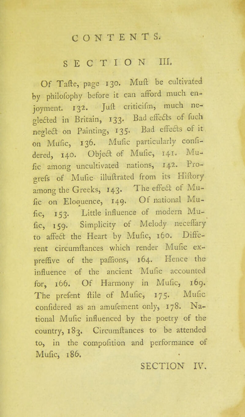SECTION in. Of Tafte, page 130. Muft be cultivated by philofophy before it can afford much en- joyment. 132. Juft criticifm, much ne- glected in Britain, 133. Bad effects of fuch negleft on Painting, 135. Bad effeas of it on Mttfic, 136. Mufic particularly confi- dered, 140. Objed of Mufic, 141. Mu- fic among uncultivated nations, 142. Pro- grefs of Mufic illuftrated from its Hiftory among the Greeks, 143. The effect of Mu- fic on Eloquence, 149. Of national Mu- fic, 153. Little influence of modern Mu- fic, 159. Simplicity of Melody neceffary to affeft the Heart by Mufic, 160. Diffe- rent circumftances which render Mufic ex- preflive of the paflions, 164. Hence the influence of the ancient Mufic accounted for, 166. Of Harmony in Mufic, 169. The prefent ftile of Mufic, 175. Mufic confidered as an amufement only, 178. Na- tional Mufic influenced by the poetry of the country, 183. Circumftances to be attended to, in the compofition and performance of Mufic, 186.