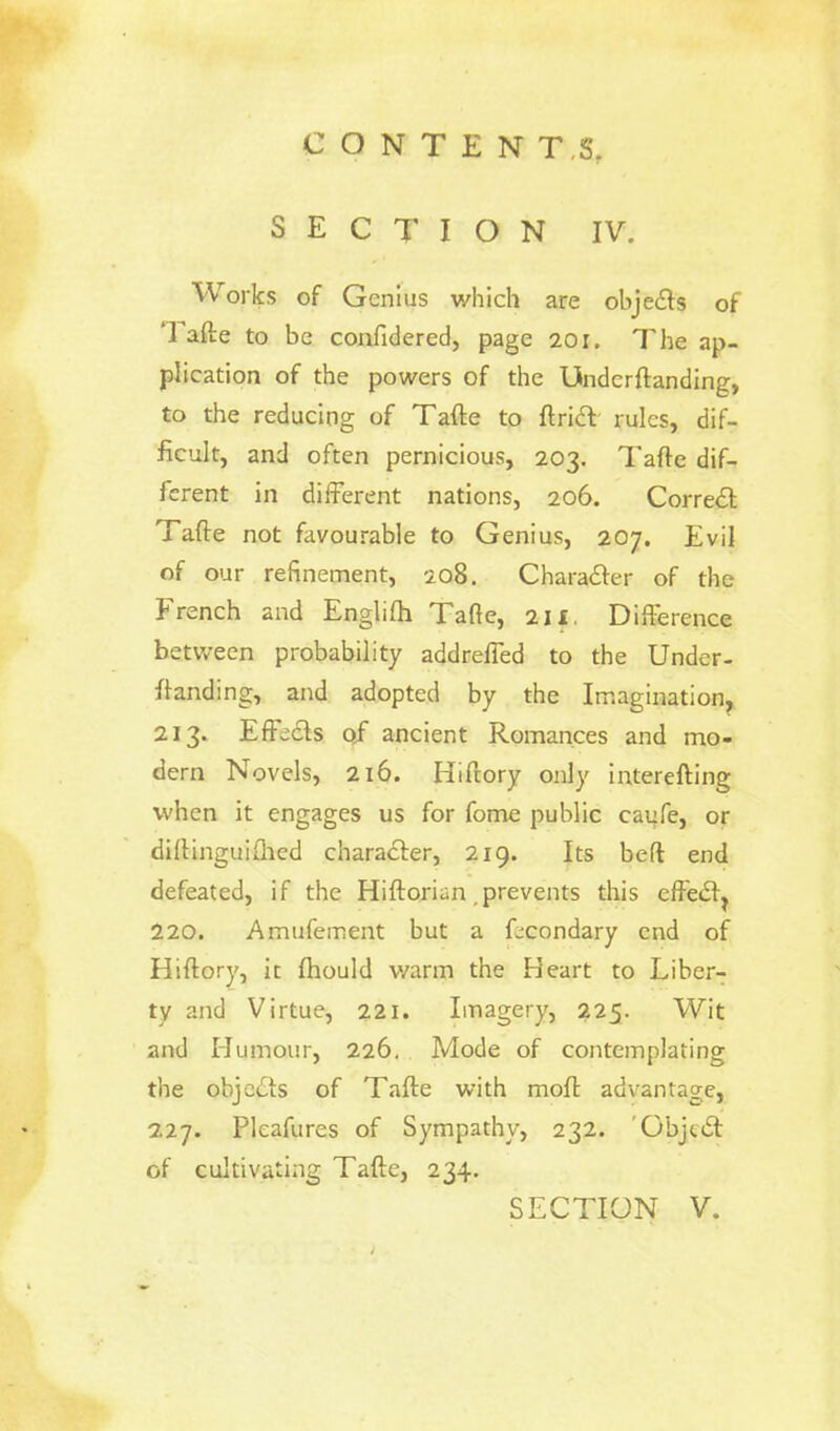 SECTION IV. Works of Genius which are objeds of Tafte to be confidered, page 20r. The ap- plication of the powers of the Underftanding, to the reducing of Tafte to ftricl rules, dif- ficult, and often pernicious, 203. Tafte dif- ferent in different nations, 206. Correct Tafte not favourable to Genius, 207. Evil of our refinement, 208. Character of the French and Englifh Tafte, 211 Difference between probability addreffed to the Under- ftanding, and adopted by the Imagination 213. Effects qf ancient Romances and mo- dern Novels, 216. Hiftory only interefting when it engages us for fome public caufe, or diftinguiihed character, 219. Its bed end defeated, if the Hiftoriun .prevents this effect^ 220. Amufement but a fccondary end of Hiftory, it fhould warm the Heart to Liber- ty and Virtue, 221. Imagery, 225. Wit and Humour, 226. Mode of contemplating the objects of Tafte with moft advantage, 227. Pleafures of Sympathy, 232. 'Object of cultivating Tafte, 234.