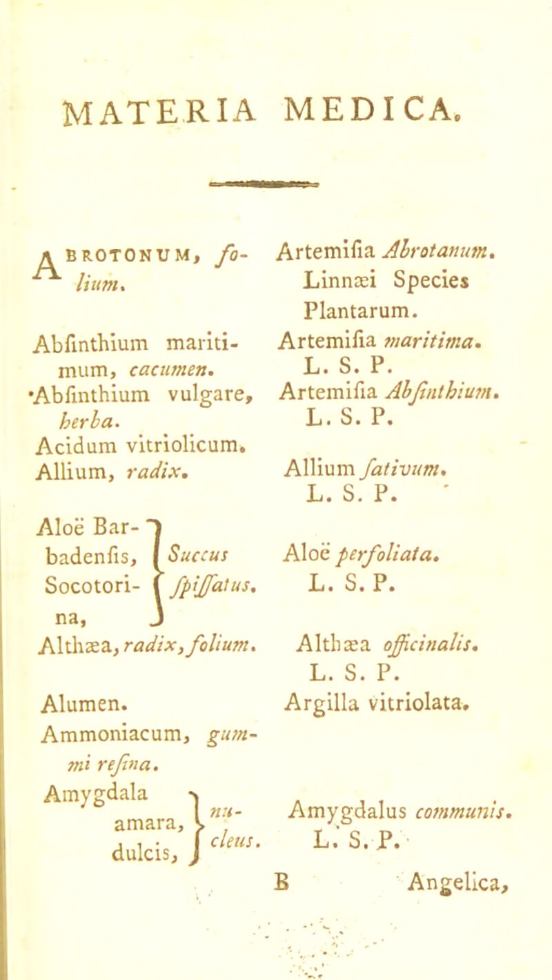 MATERIA MEDICA A BROTONUM, fo- lium. Abfinthium mariti- mum, cacumen. •Abfinthium vulgare, herba. Acidum vitriolicum. Allium, radix. Aloe Bar- badenfis, I Succus Socotori- ( fpifiatus. na, J Althaea, radix, folium. Alumen. Ammoniacum, gum- mi refina. Amygdala amara, dulcis, Artemifia Alrotanum. Linnaei Species Plantarum. Artemifia maritima. L. S. P. Artemifia Abfinthium. L. S. P. Allium fativum. L. S. P. Aloe perfoliata. L. S. P. Alti)a;a ojficinalis. L. S. P. Argilla vitriolata. Amygdalus communis. L.' S. P. It J cleus.