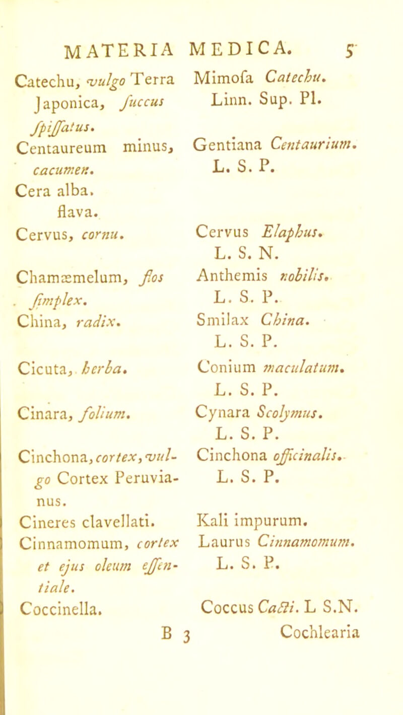 Catechu, vulgo Terra J aponica, fuccus fpiffatus. Centaureum minus, cacumen. Cera alba, flava. Cervus, cornu. Chamtemelum, fios . fmplex. Cliina, radix. Cicuta, herba. Cinara, folium. Cinchona, cortex, vul- go Cortex Peruvia- nus. Cineres clavellati. Cinnamomum, cortex et ejus oleum ejfen- tiale. Coccinella. Mimofa Catechu. Linn. Sup. Pl. Gentiana Centaurium. L. S. P. Cervus Elaphus. L. S. N. Anthemis nobilis. L. S. P. Smilax China. L. S. P. Conium maculatum. L. S. P. Cynara Scolymus. L. S. P. Cinchona oficinalis. L. S. P. Kali impurum. Laurus Cinnamomum. L. S. P. Coccus CaEli. L S.N. 3