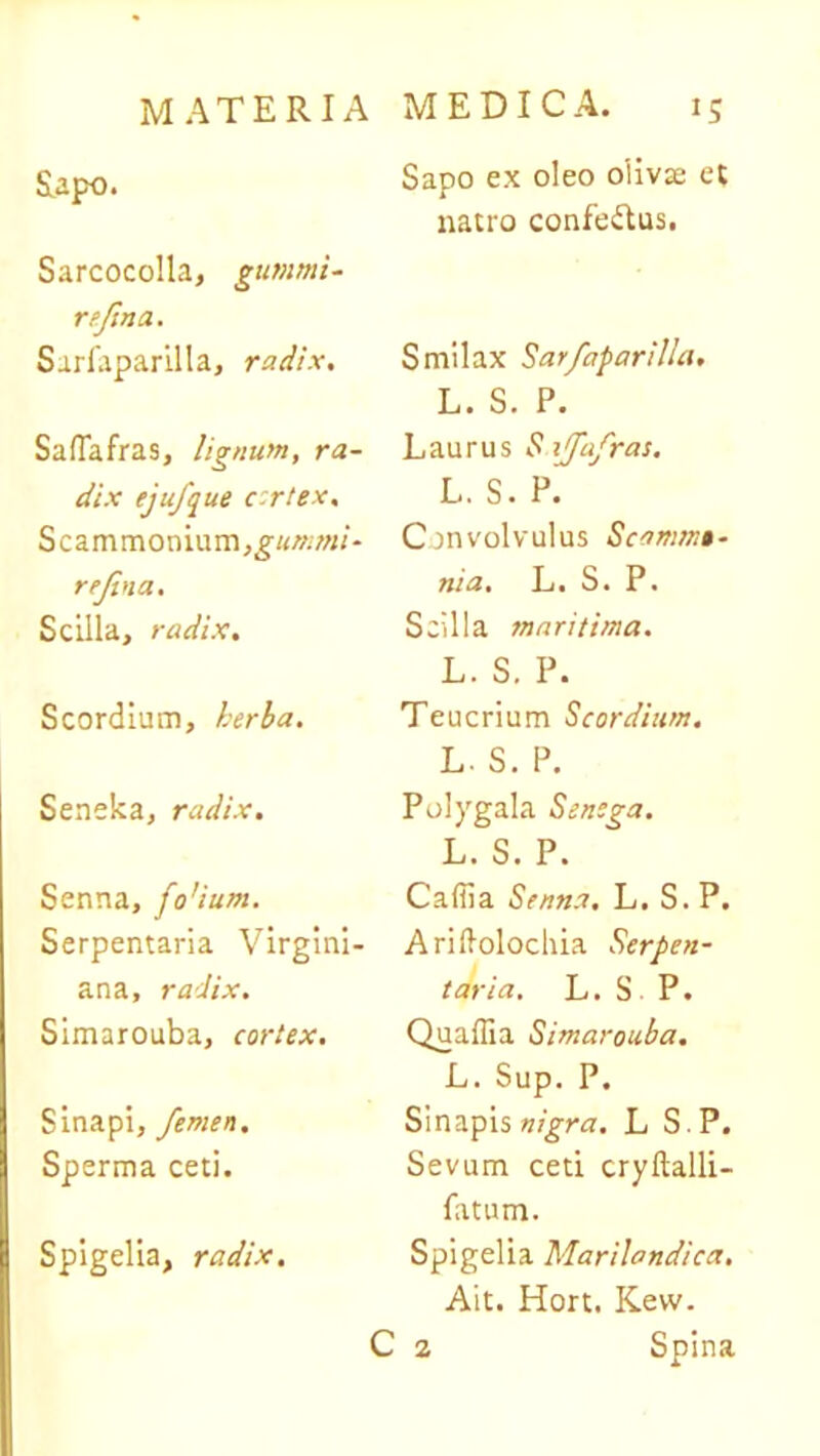 &apo. Sarcocolla, gummi- rejsna. Sarlaparilla, radix. SafTafras, lignum, ra- dix ejufque c-rtex. Scammonium,g/</»7«/- rejina. Scilla, radix. Scordium, herba. Seneka, radix. Senna, fo'ium. Serpentaria Virgini- ana, radix. Simarouba, cortex. Sinapi, femen. Sperma ceti. Spigelia, radix. Sapo ex oleo oliva: et natro confettus. Smilax Sarfaparilla. L. S. P. Laurus Saffafras. L. S. P. Convolvulus Scommt- nia. L. S. P. Scilla maritima. L. S. P. Teucrium Scordium. L. S. P. Polygala Senega. L. S. P. Caffia Senna. L. S. P. Ariftolochia Serpen- taria. L. S P. Quaffia Simarouba. L. Sup. P. Sinapis nigra. L S P. Sevum ceti cryftalli- fatum. Spigelia Marilandica. Ait. Hort. Kew. C a Spina