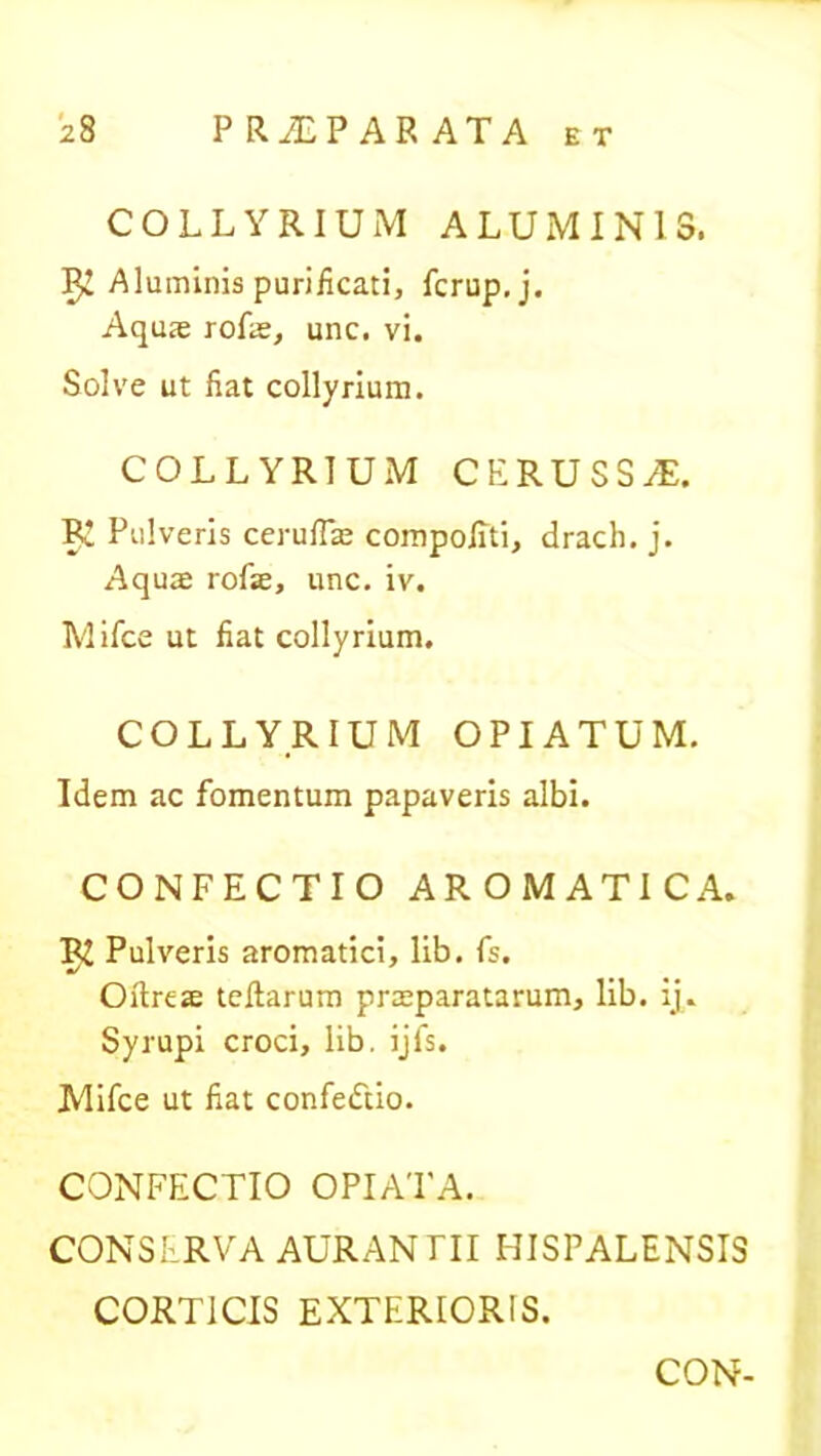 COLLYRIUM ALUMINIS. IJ! Aluminis purificati, fcrup.j. Aquas rofie, unc. vi. Solve ut fiat collyrium. COLLYRIUM CERUSSAE. RI Pulveris ceruflas compofiti, drach. j. Aquas rofse, unc. iv. Mifce ut fiat collyrium. COLLYRIUM OPIATUM. Idem ac fomentum papaveris albi. CONFECTIO AROMATICA. R£ Pulveris aromatici, lib. fs. Oftreffi teftarum praeparatarum, lib. ij. Syrupi croci, lib. ijfs. Mifce ut fiat confeiftio. CONFECTIO OPIATA. CONSERVA AURANTTI HISPALENSIS CORTICIS EXTERIORIS. CON-