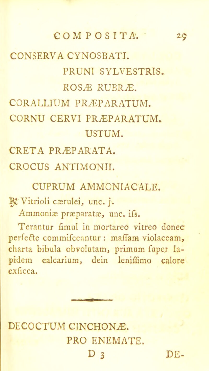 CONSERVA CYNOSBATI. PRUNI SYLVESTRIS. ROSaE RUBRAE. CORALLIUM PRAEPARATUM. CORNU CERVI PRaEPARATUM. USTUM. CRETA PRAEPARATA. CROCUS ANTIMONII. CUPRUM AMMONIACALE. Vitrioli caerulei, une. j. Ammoniae praeparatae, unc. ifs. Terantur fimul in mortareo vitreo donec perfette commifceantur : maffara violaceam, charta bibula obvolutam, primum fuper la- pidem calcarium, dein leniflimo calore exficca. DECOCTUM CINCHONaE. PRO ENEMATE. D 3 DE-