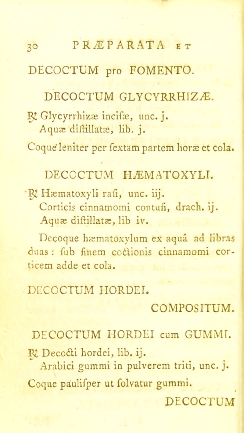 3° DECOCTUM pro FOMENTO. DECOCTUM GLYCYRRHIZ^E. Glycyrrhizae incifae, une. j. Aquae dilHllats, lib. j. Coqueieniter per Textam partem horae et cola. DECOCTUM HiEMATOXYLI. 'RZ Haematoxyli rafi, une. iij. Corticis cinnamomi contufi, drach. ij. Aquae diftillatae, lib iv. Decoque haematoxylum ex aqua ad libras duas : Tub finem codlionis cinnamomi cor- ticem adde et cola. DECOCTUM HORDEI. COMPOSITUM. DECOCTUM HORDEI cum GUMMI. RZ Deco&i hordei, lib. ij. Arabici gummi in pulverem triti, unc. j. Coque paulifper ut folvatur gummi. DECOCTUM