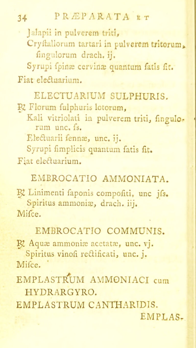 Jalapii in pulverem triti, Cryftallorum tartari in pulverem tritorum» fingulorum drach. jj. Syrupi fpina: cervinte quantum fatis fit. Fiat ele&uarium. ELECTUARIUM SULPHURIS. R! Florum fulphuris Ictorum, Kali vitriolati in pulverem triti, Pinguio- rum unc. fs. Eledluarii fennae, unc. ij. Syrupi fimplicis quantum fatis fit. Fiat eleftuarium. EMBROCATIO AMMONIATA. Linimenti faponis compofiti, unc jfs. Spiritus ammoniae, drach. iij. Mifce. EMBROCATIO COMMUNIS. ^ Aqum ammonim acetata;, unc. vj. Spiritus vinofi reftificati, unc. j. Mifce. EMPLASTRUM AMMONIACI cum HYDRARGYRO. EMPLASTRUM CANTHARIDIS. EMPLASr