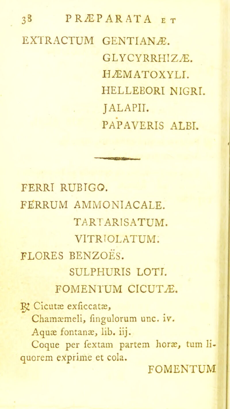 EXTRACTUM GENTIANA. GLYCYRRHIZAE. H^EMATOXYLE HELLEBORI NIGRE JALAPIE PAPAVERIS ALBI. FERRI RUBIGO. FERRUM AMMONIACALE. TARTARISATUM. VITRIOLATUM. FLORES BENZOES. SULPHURIS LOTI. FOMENTUM CICUTAE. Cicutae exficcatae, Chamarmeli, firigulorum unc. iv. Aquae fontanae, lib. iij. Coque per fextam partem horae, tum li- quorem exprime et cola. FOMENTUM