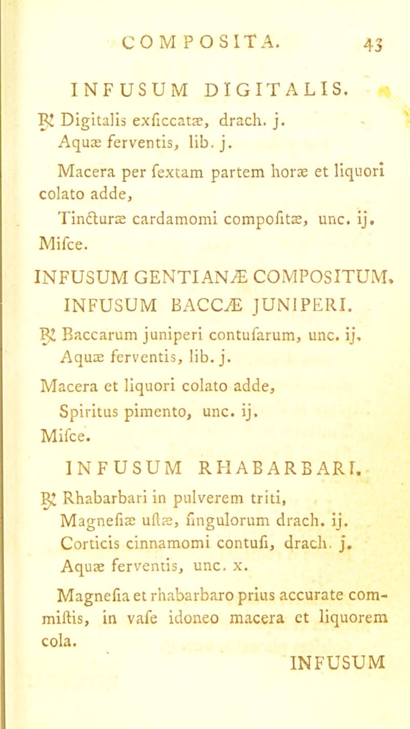 INFUSUM DIGITALIS. BJ Digitalis exficcatae, drach. j. Aquas ferventis, lib.j. Macera per fextam partem horae et liquori colato adde. Tincturae cardamomi compofitae, unc. ij, Mifce. INFUSUM GENTIANAS COMPOSITUM. INFUSUM BACCHE JUNIPERI. B! Baccarum juniperi contufarum, unc. ij. Aquae ferventis, lib. j. Macera et liquori colato adde. Spiritus pimcnto, unc. ij. Mifce. INFUSUM RHABARBARI. ^ Rhabarbari in pulverem triti, Magnefiae ullae, Ungulorum drach. ij. Corticis cinnamomi contufi, drach. j. Aquae ferventis, unc. x. Magnefiaet rnabarbaro prius accurate com- miltis, in vafe idoneo macera et liquorem cola.