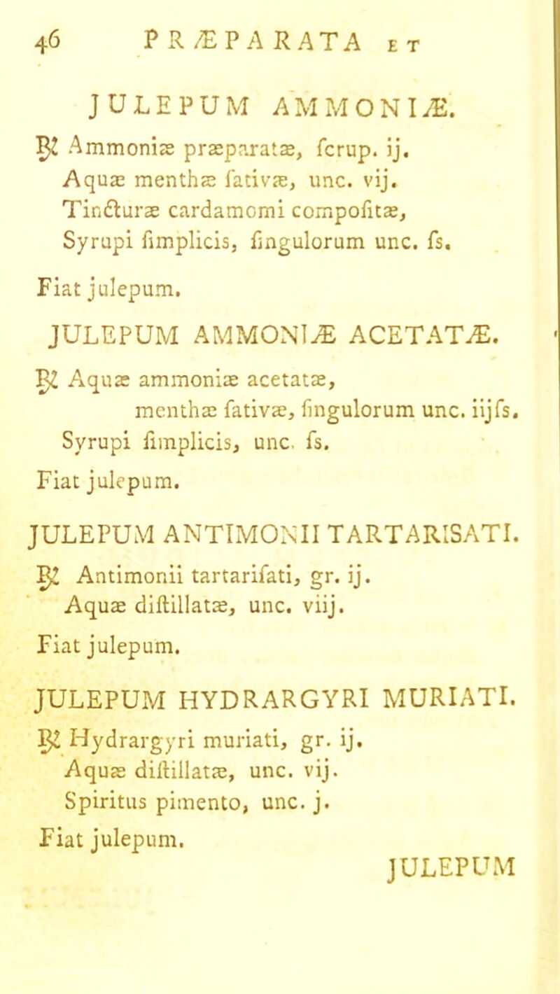 JULEPUM AMMONLE. 52 Ammoniae praeparatas, fcrup. ij. Aquae menthae fativae, unc. vij. Tindturae cardamomi compofitae, Syrupi fimplicis, Pinguiorum unc. fs. Fiat julepum. JULEPUM AMMONliE ACETATiE. 3^ Aquae ammoniae acetatae, menthae fativae, fingulorum unc. iijfs. Syrupi fimplicis, unc. fs. Fiat julepum. JULEPUM ANTIMONII TARTARISATI. Antimonii tartarifati, gr. ij. Aquae diftillatae, unc. viij. Fiat julepum. JULEPUM HYDRARGYRI MURIATI. Hydrargyri muriati, gr. ij. Aquae diftillatae, unc. vij. Spiritus pimento, unc. j. Fiat julepum.