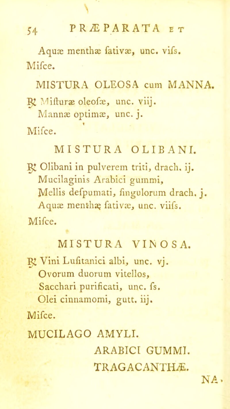 Aquas menthae fativae, unc. vifs. Mifce. MISTURA OLEOSA cum MANNA. ^ Mifturae oleofae, unc. viij. Mannae optimae, unc. j. 1 Mifce. MISTURA O LIBA NI. Olibani in pulverem triti, drach. ij. Mucilaginis Arabici gummi. Mellis defpumati, Ungulorum drach. j. Aquae mentha; fativae, unc. viifs. Mifce. MISTURA VINOSA. Vini Lufitanici albi, unc. vj. Ovorum duorum vitellos. Sacchari purificati, unc. fs. Olei cinnamomi, gutt. iij. Mifce. MUCILAGO AMYLI. ARABICI GUMMI. TRAGACANTHAE. NA*