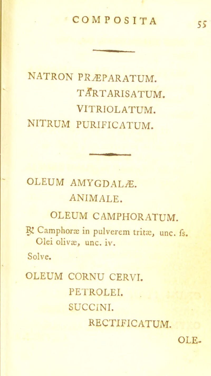 ss natron praeparatum. TARTARIS ATUM. VITRIOLATUM. NITRUM PURIFICATUM. OLEUM AMYGDALjE. ANIMALE. OLEUM CAMPHORATUM. Camphoras in pulverem tritas, unc. fs. Olei olivas, unc. iv. Solve. OLEUM CORNU CERVI. PETROLEI. SUCCINI. RECTIFICATUM. OLE-