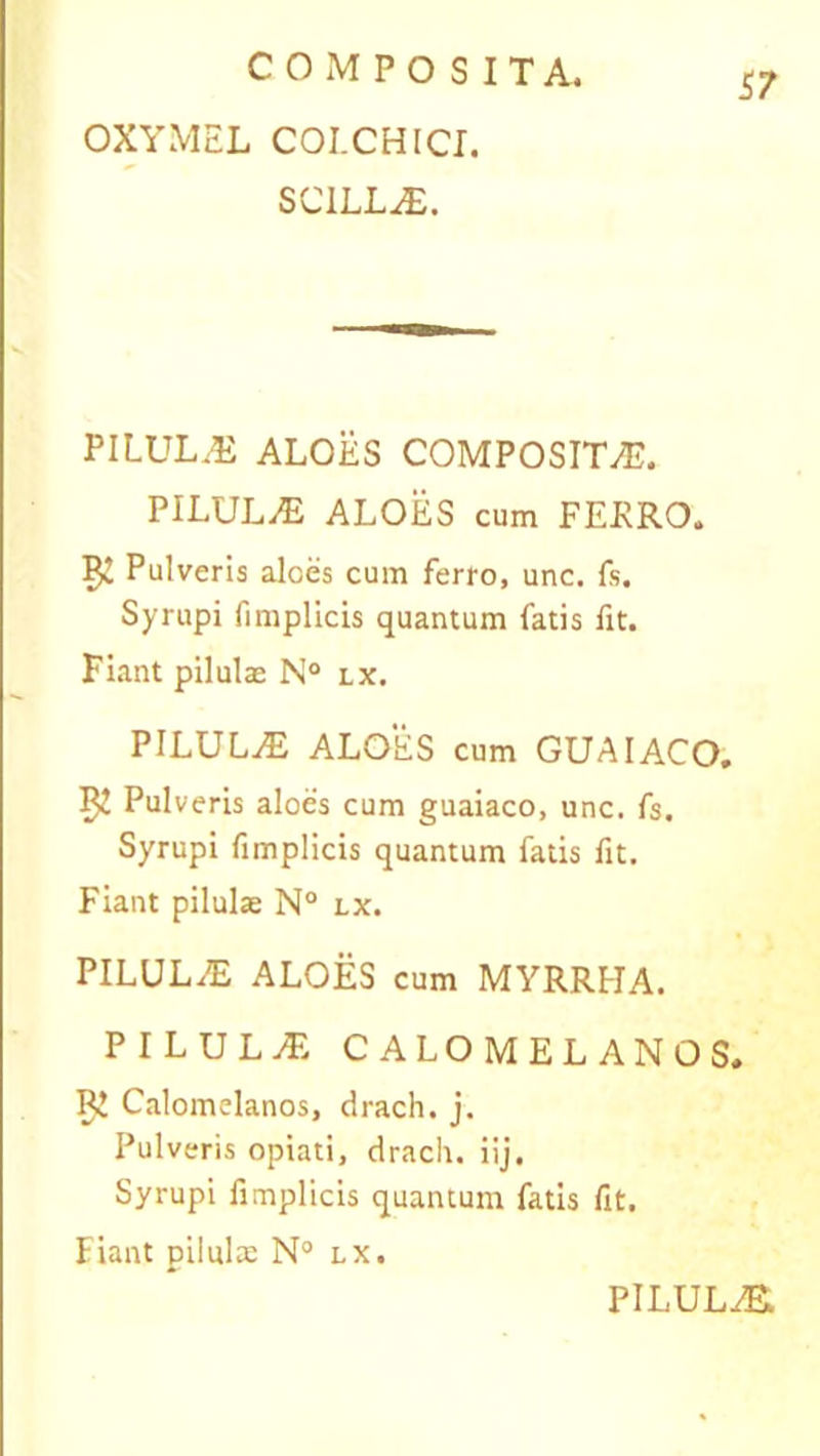 57 OXYMEL COLCHICI. SCILLA. PILULAS ALOES COMPOSITAS. PILULA ALOES cum FERRO. Pulveris alces cum ferro, unc. fs. Syrupi fimplicis quantum fatis fit. Fiant pilulae N° lx. PILULA ALOES cum GUAIACO. 52 Pulveris aloes cum guaiaco, unc. fs. Syrupi fimplicis quantum fatis fit. Fiant pilulae N° lx. PILULA) ALOES cum MYRRHA. PILULA CALOMELANOS. RJ Calomelanos, drach. j. Pulveris opiati, drach. iij. Syrupi fimplicis quantum fatis fit. Fiant pilulae N° lx.