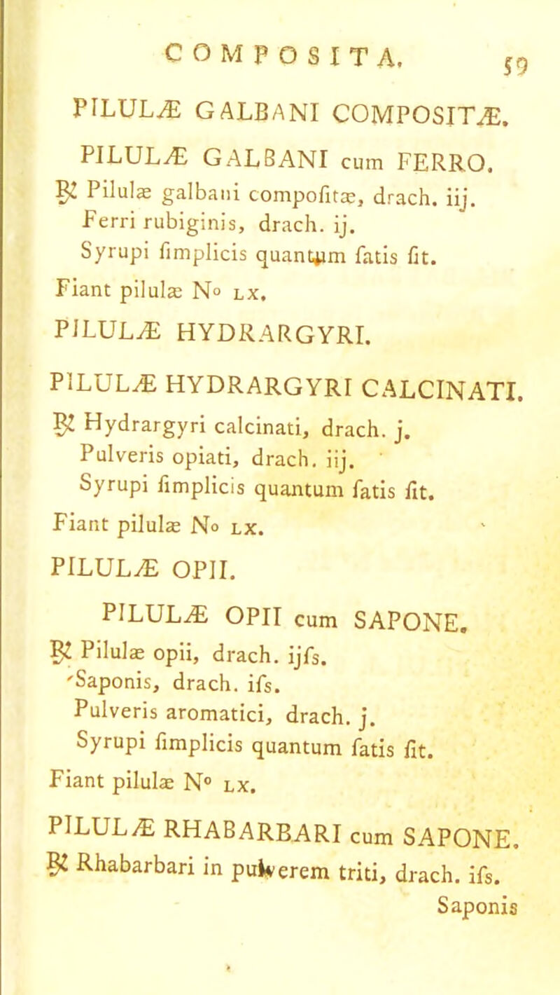 PILULAE GALBANI COMPOSITAE. PILULaE GALBANI cum FERRO. Pilulje galbani compofitae, drach. iij. Ferri rubiginis, drach. ij. Syrupi fimplicis quantam fatis fit. Fiant pilulae N° lx. PILULAE HYDRARGYRI. PILULaE HYDRARGYRr CALCINATI. $ Hydrargyri calcinati, drach. j. Pulveris opiati, drach. iij. Syrupi fimplicis quantum fatis fit. Fiant pilula: No lx. PILULaE OPII. PILULaE OPII cum SAPONE. ^ Pilulas opii, drach. ijfs. 'Saponis, drach. ifs. Pulveris aromatici, drach. j. Syrupi fimplicis quantum fatis fit. Fiant pilulae N° lx. PILULaE RHABARBARI cum SAPONE. Pi Rhabarbari in pukerem triti, drach. ifs. Saponis