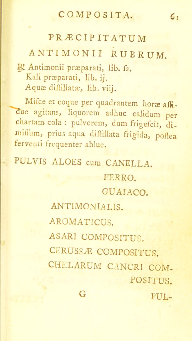 P R A) C I P ITATUM ANTIMONII RUBRUM. 5! Antimonii praeparati, lib. fs. Kali praeparati, lib. ij. Aquae dillillatae, lib. viij. ^ Mifce et coque per quadrantem horaeaffi- aue agitans, liquorem adhuc calidum per chartam cola : pulverem, dum frigefcit, di- midum, prius aqua diftiilata frigida, poltca ferventi frequenter ablue. PULVIS ALOES cura CANELLA. FERRO. GUAIACO. ANTIMONIALIS. AROMATICUS. ASARI COMPOSITUS. CERUSSA COMPOSITUS. CHELARUM CANCRI COM- POSITUS. PUL- G