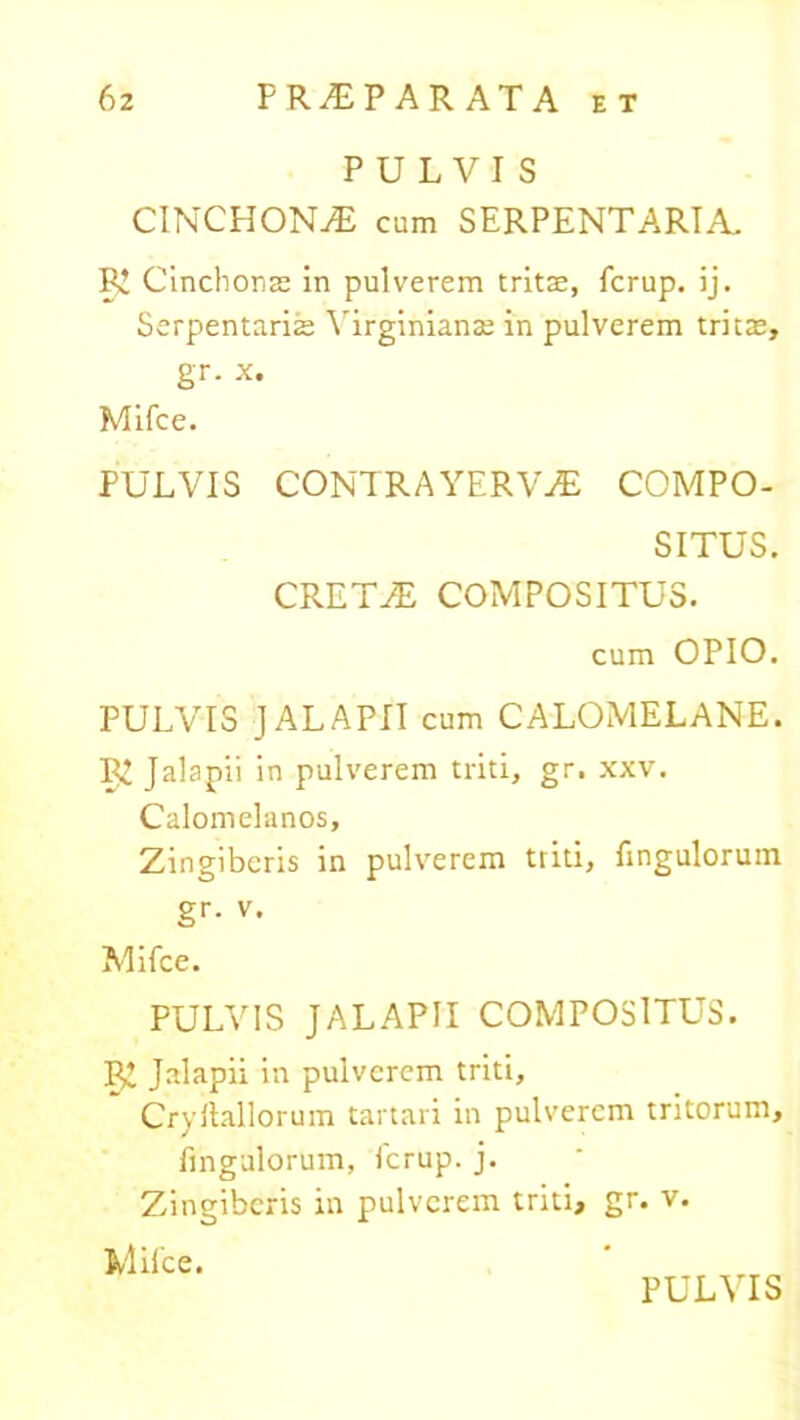 PULVIS CINCHONAE cum SERPENTARIA. R! Cinchonae in pulverem tritae, fcrup. ij. Serpentaris Virginianae in pulverem tritae, gr. x. Mifce. PULVIS CONTRA YER VAE COMPO- SITUS. CRETAE COMPOSITUS. cum OPIO. PULVIS J ALAPII cum CALOMELANE. RJ Jalapii in pulverem triti, gr. xxv. Calomelanos, Zingiberis in pulverem triti, Ungulorum gr. v. Mifce. PULVIS JALAPII COMPOSITUS. RJ Jalapii in pulverem triti, Cry Italiorum tartari in pulverem tritorum, fingulorum, fcrup. j. Zingiberis in pulverem triti, gr. v. Mifce.