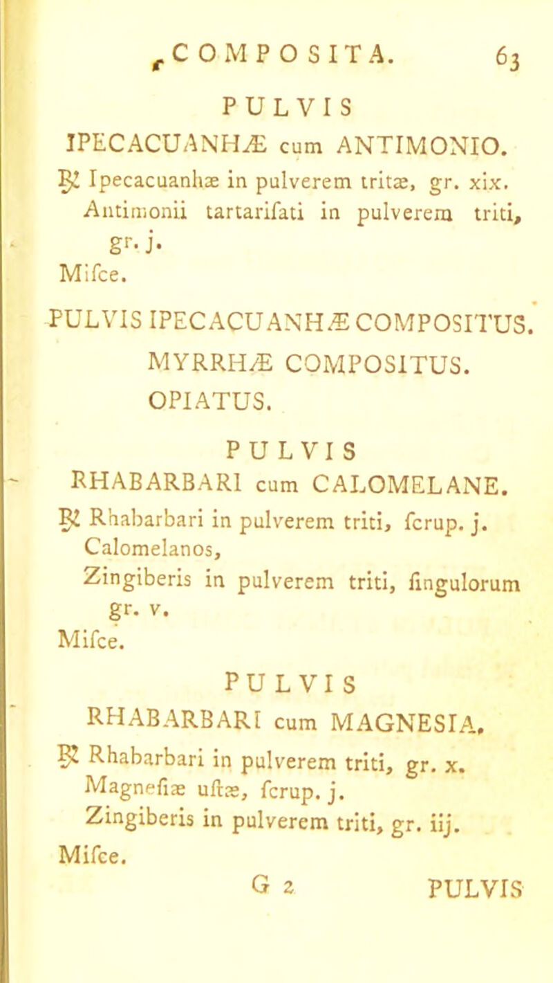 PULVIS IPECACUANHiE cum ANTIMONIO. 5^ Ipecacuanhae in pulverem tritae, gr. xix. Antimonii tartarifati in pulverem triti, gr- j- Mifce. TULVIS IPECACUANHAE COMPOSITUS. MYRRH/E COMPOSITUS. OPIATUS. PULVIS RHABARBAR1 cum CALOMELANE. Ri Rhabarbari in pulverem triti, fcrup. j. Calomelanos, Zingiberis in pulverem triti, Ungulorum gr. v. Mifce. PULVIS RHABARBARI cum MAGNESIA, PJ Rhabarbari in pulverem triti, gr. x. Magnefiae uftae, fcrup. j. Zingiberis in pulverem triti, gr. iij. Mifce.