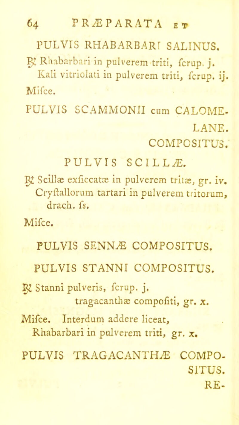 PULVIS RHABARBARI SALINUS. Rc Rhabarbari in pulverem triti, fcrup. j. Kali vitriolati in pulverem triti, fcrup. ij. Mifce. PULVIS SCAMMONII cum CALOME- LANE. COMPOSITUS. PULVIS SCILLA. Scillae exficcatae in pulverem tritae, gr. iv. Cryftallorum tartari in pulverem tritorum, drach. fs. Mifce. PULVIS SENNAE COMPOSITUS. PULVIS STANNI COMPOSITUS. Stanni pulveris, fcrup. j. tragacanthae compofiti, gr. x. Mifce. Interdum addere liceat, Rhabarbari in pulverem triti, gr. x. PULVIS TRAGACANTHAE COMPO- SITUS. RE-