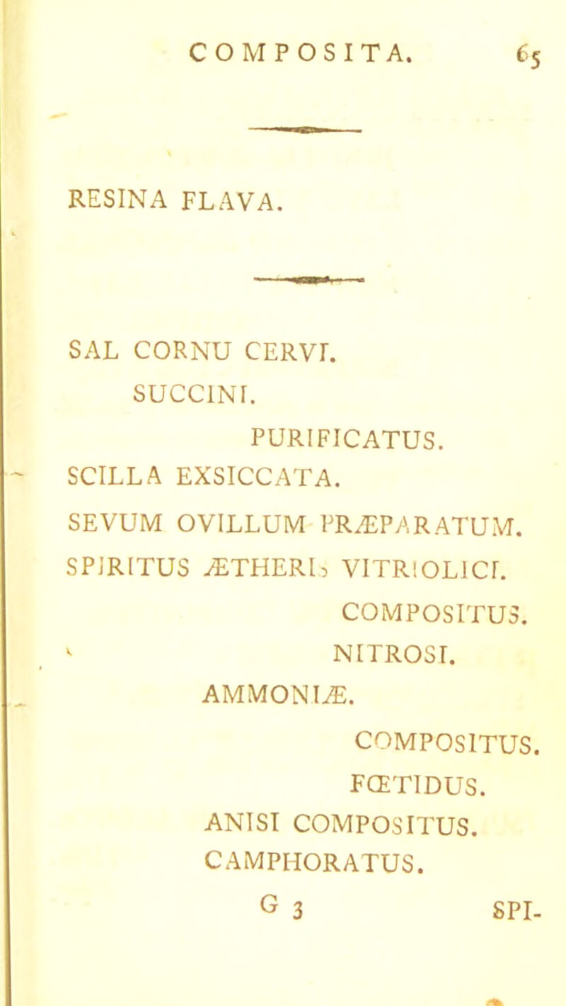 RESINA FLAVA. SAL CORNU CERVL SUCCINI. PURIFICATUS. SCILLA EXSICCATA. SEVUM OVILLUM PRAEPARATUM. SPIRITUS AETHERI) VITRIOL1CL COMPOSITUS. *■ NITROSI. AMMONIAE. COMPOSITUS. FCETIDUS. ANISI COMPOSITUS. CAMPHORATUS. G 3 SPI-