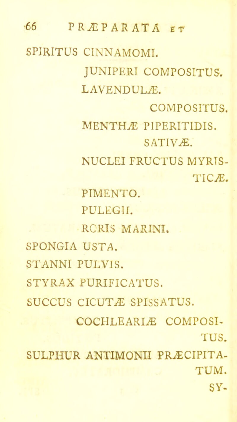 SPIRITUS CINNAMOMI. JUNIPERI COMPOSITUS. LAVENDULAE. COMPOSITUS. MENTHA PIPERITIDIS. SATIVAE. NUCLEI FRUCTUS MYRTS- TICAE. PIMENTO. PULEGII. RCRIS MARINI. SPONGIA USTA. STANNI PULVIS. STYRAX PURIFICATUS. SUCCUS CICUTAE SPISSATUS. COCHLEARIAE COMPOSI- TUS. SULPHUR ANTIMONII PRAECIPITA- TUM. SY-