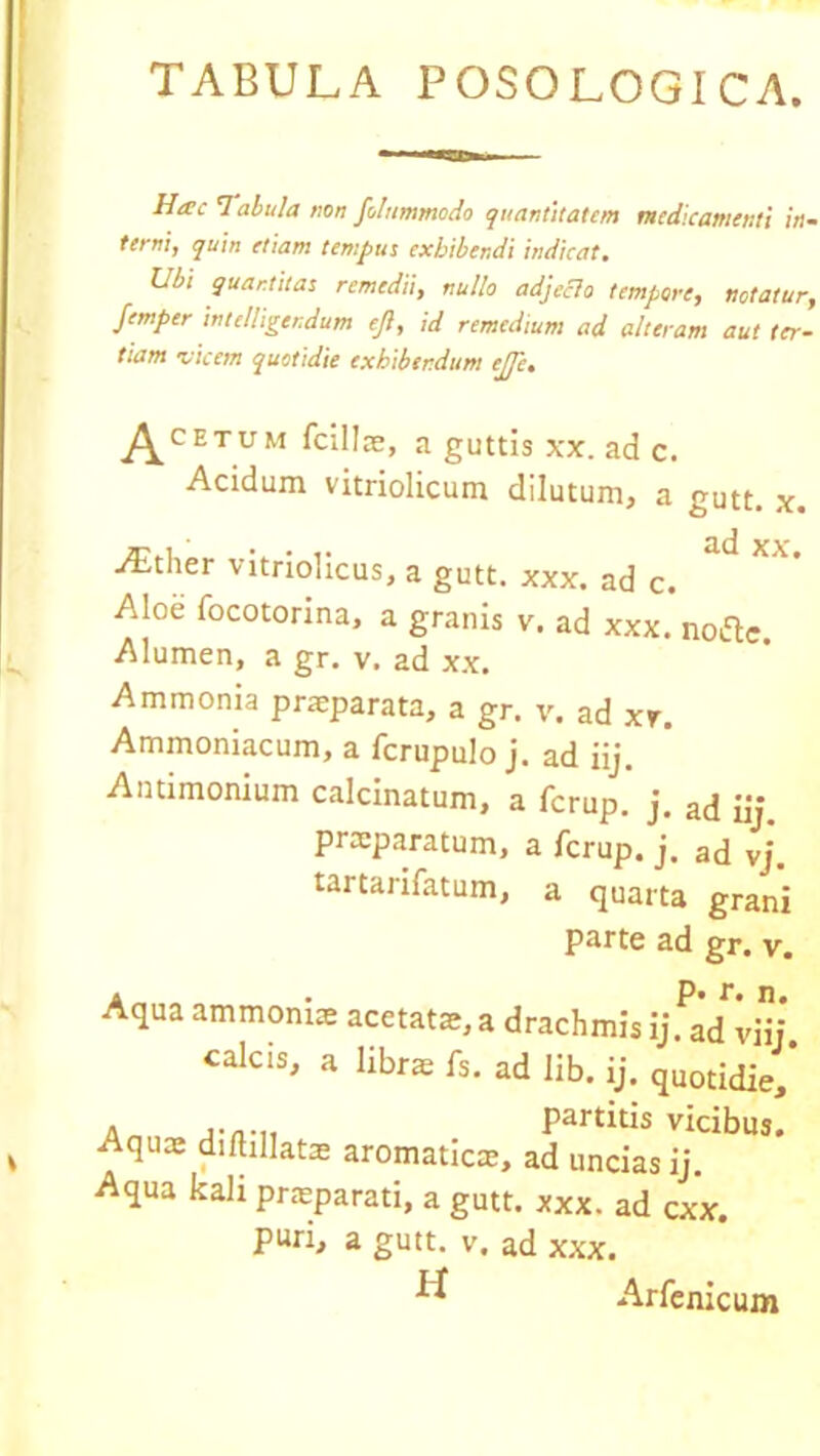 TABULA POSOLOGICA. Httc Tabula non folttmmodo quantitatem medicamenti in- terni, quin etiam tempus exhibendi indicat. Ubi quantitas remedii, nullo adjeclo tempore, notatur, femper intelligendum ejl, id remedium ad alteram aut ter- tiam vicem quotidie exhibendum ejjc. Acbtum fcillae, a guttis xx. ad c. Acidum vitriolicum dilutum, a gutt. x. ^tlier vitriolicus, a gutt. xxx. ad c. Alod focotorina, a granis v. ad xxx. nofte. Alumen, a gr. v. ad xx. Ammonia praeparata, a gr. v. ad xr. Ammoniacum, a fcrupulo j. ad iij. Antimonium calcinatum, a ferup. j. ad iij praeparatum, a ferup. j. ad vj. tartarifatum, a quarta grani parte ad gr. v. Aqua ammoniae acetatae, a drachmis ij. ad vHj. cak^, a librae fs. ad lib. ij. quotidie, a partitis vicibus. Aqux diftillatae aromatica, ad uncias ij. Aqua kali praeparati, a gutt. xxx. ad cxx. puri, a gutt. v. ad xxx. H Arfenicum