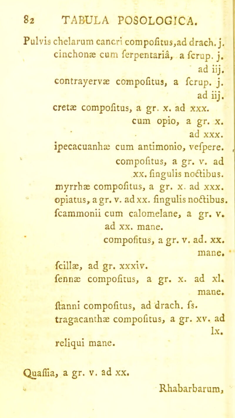 Pulvis chelarum cancri compofitus,ad drach. j. cinchonae cum ferpentaria, a fcrup. j. ad iij. contrayervae compofitus, a fcrup. j. ad iij. cretae compofitus, a gr. x. ad xxx. cum opio, a gr. x. ad xxx. ipecacuanhai cum antimonio, vefpere. compofitus, a gr. v. ad xx. lingulis nodtibus. myrrhas compofitus, a gr. x. ad xxx. opiatus,agr. v. adxx. lingulis noftibus. fcammonii cum calomelane, a gr. v. ad xx. mane. compofitus, a gr. v. ad. xx. mane. • fcillae, ad gr. xxxiv. fennae compofitus, a gr. x. ad xl« mane. Itanni compofitus, ad drach. fs. tragacanthae compofitus, a gr. xv. ad Ix. reliqui mane. Quafiia, a gr. v. ad xx. Rhabarbarum,