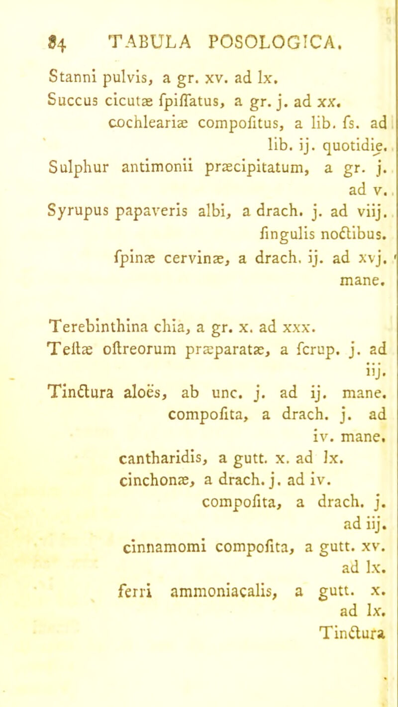 Stanni pulvis, a gr. xv. ad lx. Succus cicutae fpiflatus, a gr. j. ad xx. cochleariae compofitus, a lib. fs. ad lib. ij. quotidie. Sulphur antimonii praecipitatum, a gr. j. ad v. Syrupus papaveris albi, a drach. j. ad viij. lingulis nodlibus. fpinae cervinae, a drach, ij. ad xvj. mane. Terebinthina chia, a gr. x. ad xxx. Teltae ollreorum praeparatae, a fcrup. j. ad iij. Tinflura aloes, ab unc. j. ad ij. mane. compofita, a drach. j. ad iv. mane. cantharidis, a gutt. x. ad lx. cinchonae, a drach. j. ad iv. compofita, a drach. j. ad iij. cinnamomi compofita, a gutt. xv. ad lx. ferri ammoniacalis, a gutt. x. ad lx. Tinftura.