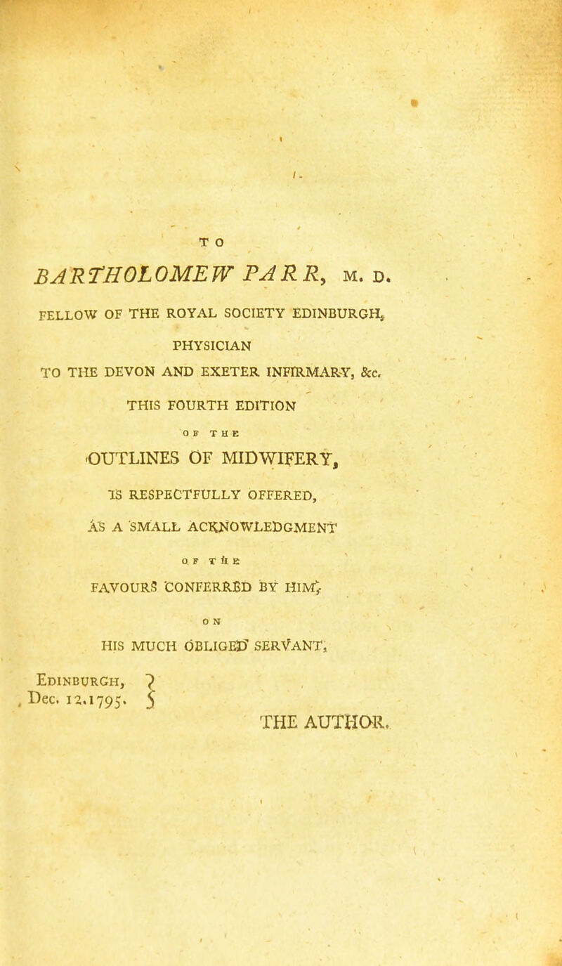 / - T O BARTHOLOMEW PARR, m. d. FELLOW OF THE ROYAL SOCIETY EDINBURGH, PHYSICIAN TO THE DEVON AND EXETER INFIRMARY, &c. THIS FOURTH EDITION OF THE OUTLINES OF MIDWIFERY, IS RESPECTFULLY OFFERED, As A SMALL ACKNOWLEDGMENT OF T ft E FAVOURS 'CONFERRED iJY HIM;- 0 N HIS MUCH OBLIGED SERVANT, Edinburgh, Dec. 12.1795. 5 THE AUTHOR.