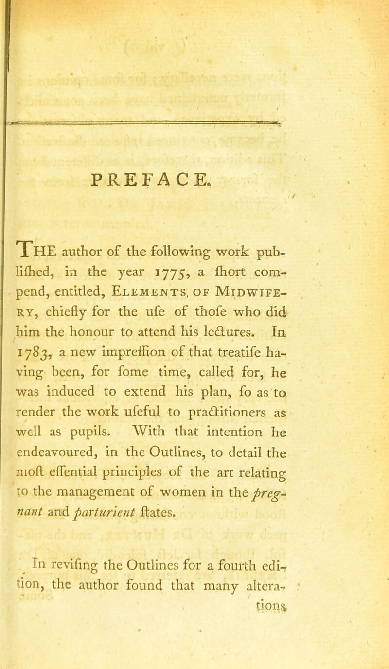 PREFACE. The author of the following work pub- liflied, in the year 1775, a ftiort com- pend, entitled. Elements, of Midwife- ry, chiefly for the ufe of thofe who did him the honour to attend his ledtures. In 1783, a new impreffion of that treatife ha- ving been, for fome time, called for, he was induced to extend his plan, fo as to render the work ufeful to practitioners as well as pupils. With that intention he endeavoured, in the Outlines, to detail the moft efTential principles of the arc relating to the management of women in the preg- na7it and parturient ftates. In revifmg the Outlines for a fourth edi- tion, the author found that many altera- tion^.