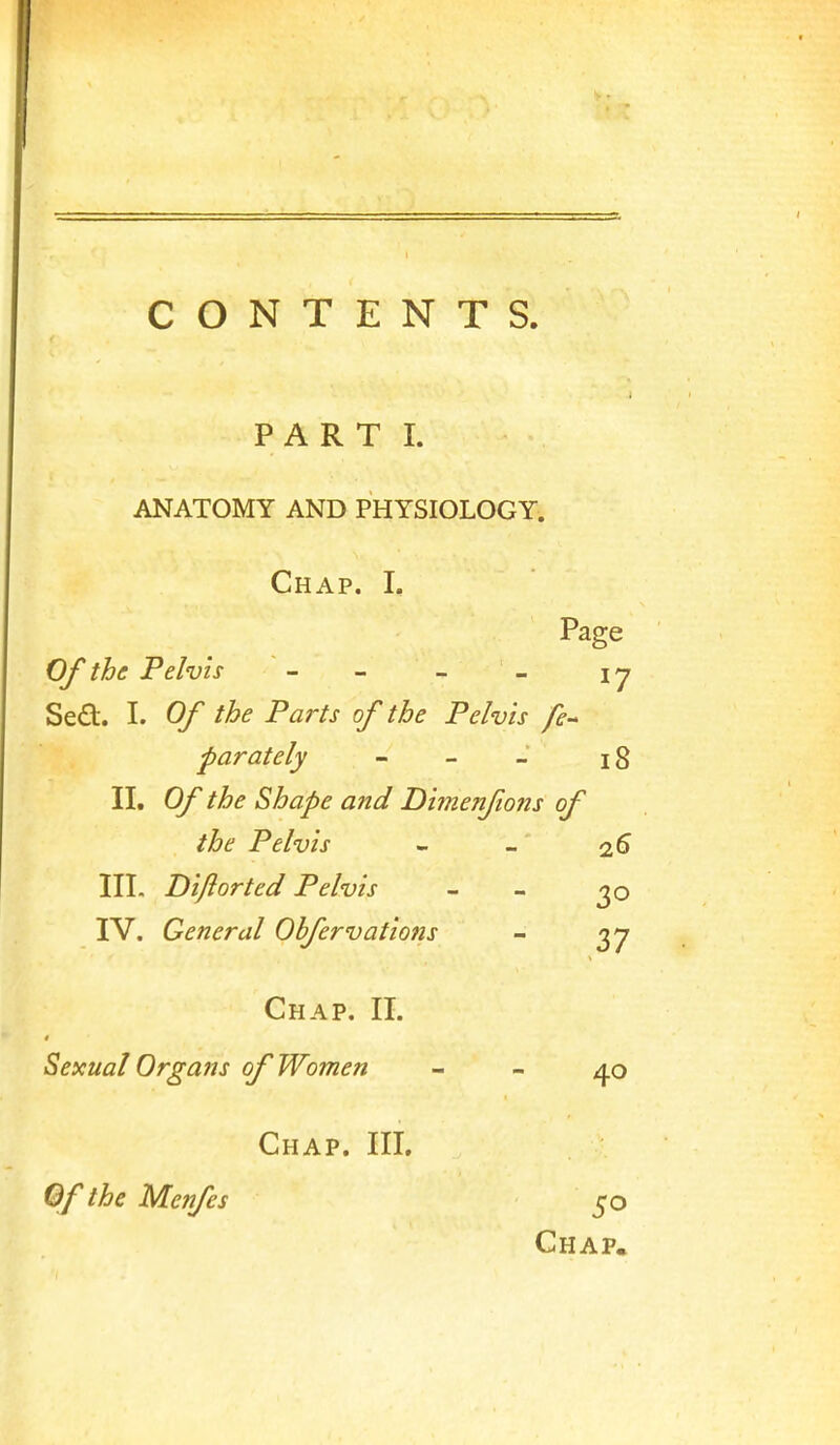 CONTENTS. PART I. ANATOMY AND PHYSIOLOGY. Chap. I. Page Of the Pelvis - - - - I y Sed. I. Of the Parts of the Pelvis fe- parately - - - i8 II. Of the Shape and Dimenfions of the Pelvis - - 2^ III. Diflorted Pelvis - - IV. General Ohfervations - ^7 Chap. II. Sexual Organs of Women - - Chap. III. Of the Menfes 50 Chap.