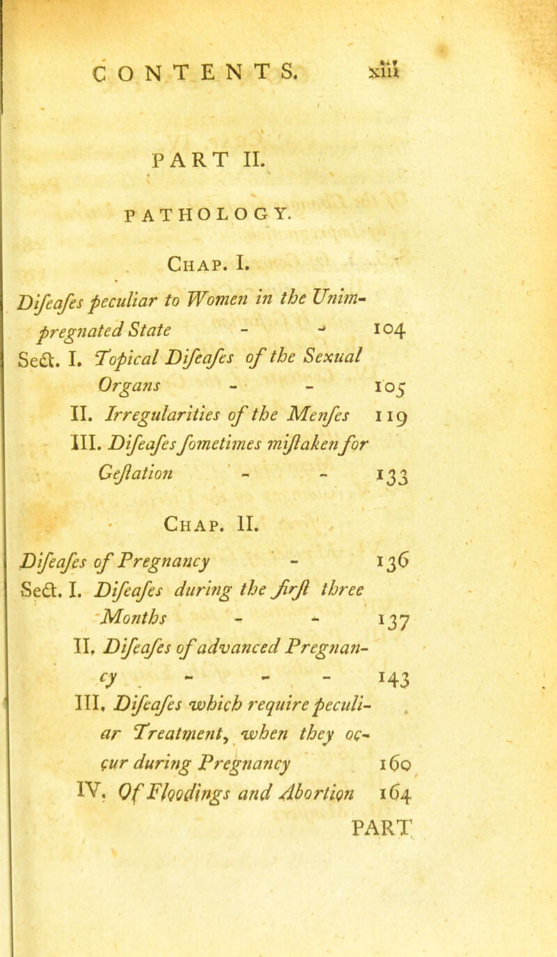 PART II. PATHOLOGY. Chap. I. Bifcafes peculiar to Women in the Unim- pregnated State - 104 Sea. I. Topical Difeafes of the Sexual Organs - - 105 II. Irregularities of the Menfes 119 III. Difeafes fometimes miflaketifor Cejiation ' - - 1^3 Chap. II. Difeafes of Pregnaficy ' - 136 Stdi. I. Difeafes during the Jirfl three Months -r ^ 137 IL Difeafes of advanced Pregnan- cy ^ - - 143 III» Difeafes which require peculi- ar Treatment^ when they oc (ur during Pregnancy 160 IV. Of Fkod'ifigs and Abortion 164