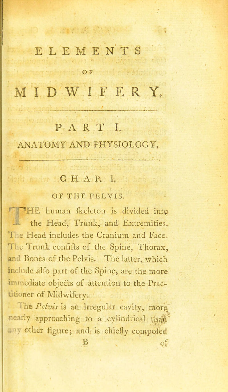 ELEMENTS O F M I D W I F E R Y. PART L ANATOMY AND PHYSIOLOGY. CHAP. L OF THE PELVIS. ^T^HE human fkeleton is divided int^ -'^ the Plead, Trunk, and Extremities. The Head includes the Cranium and Face. The Trunk confifts of the Spine, Thorax, and Bones of the Pelvis. The latter, which include alfo part of the Spine, are the more immediate objeds of attention to the Prac- titioner of Midwifery. ■ The Pelvis is an irregular cavity, morji nearly approaching to a cylindrical tlii^ ijpy other figure; and is chiefly compofed B of