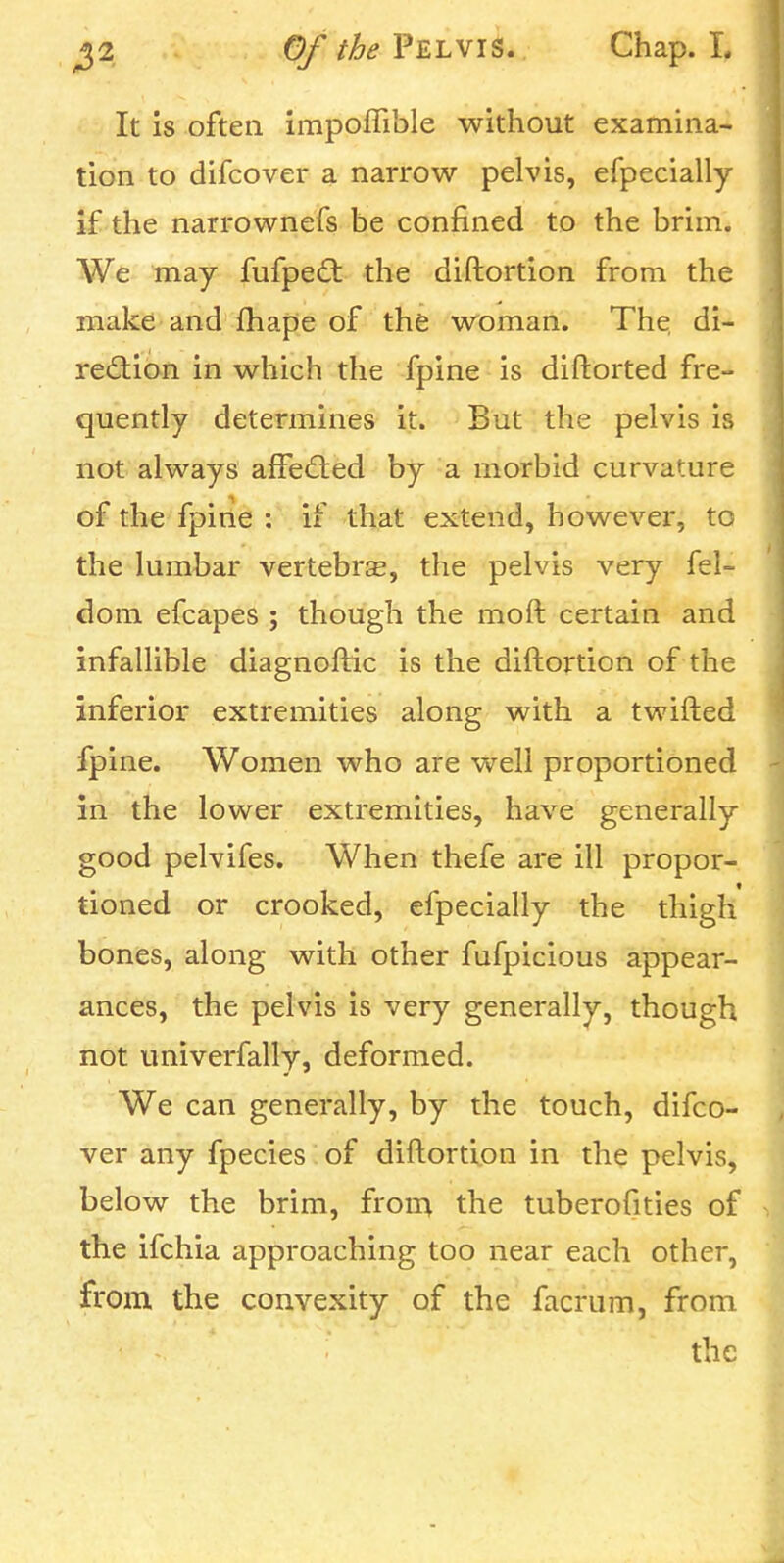 ^2 0///&^ Pelvis. Chap. L It is often impoflible without examina- tion to difcover a narrow pelvis, efpecially if the narrownefs be confined to the brim. We may fufpedt the diftortion from the make and fhape of the woman. The. di- rection in which the fpine is diftorted fre- quently determines it. But the pelvis is not always alfeCted by a morbid curvature of the fpine : if that extend, however, to the lumbar vertebrse, the pelvis very fel- dom efcapes ; though the moft certain and infallible diagnoftic is the diftortion of the inferior extremities along with a twifted fpine. Women who are well proportioned in the lower extremities, have generally good pelvifes. When thefe are ill propor- tioned or crooked, efpecially the thigh bones, along with other fufpicious appear- ances, the pelvis is very generally, though not univerfally, deformed. We can generally, by the touch, difco- ver any fpecies of diftortion in the pelvis, below the brim, froin the tuberofities of the ifchia approaching too near each other, from the convexity of the facrum, from