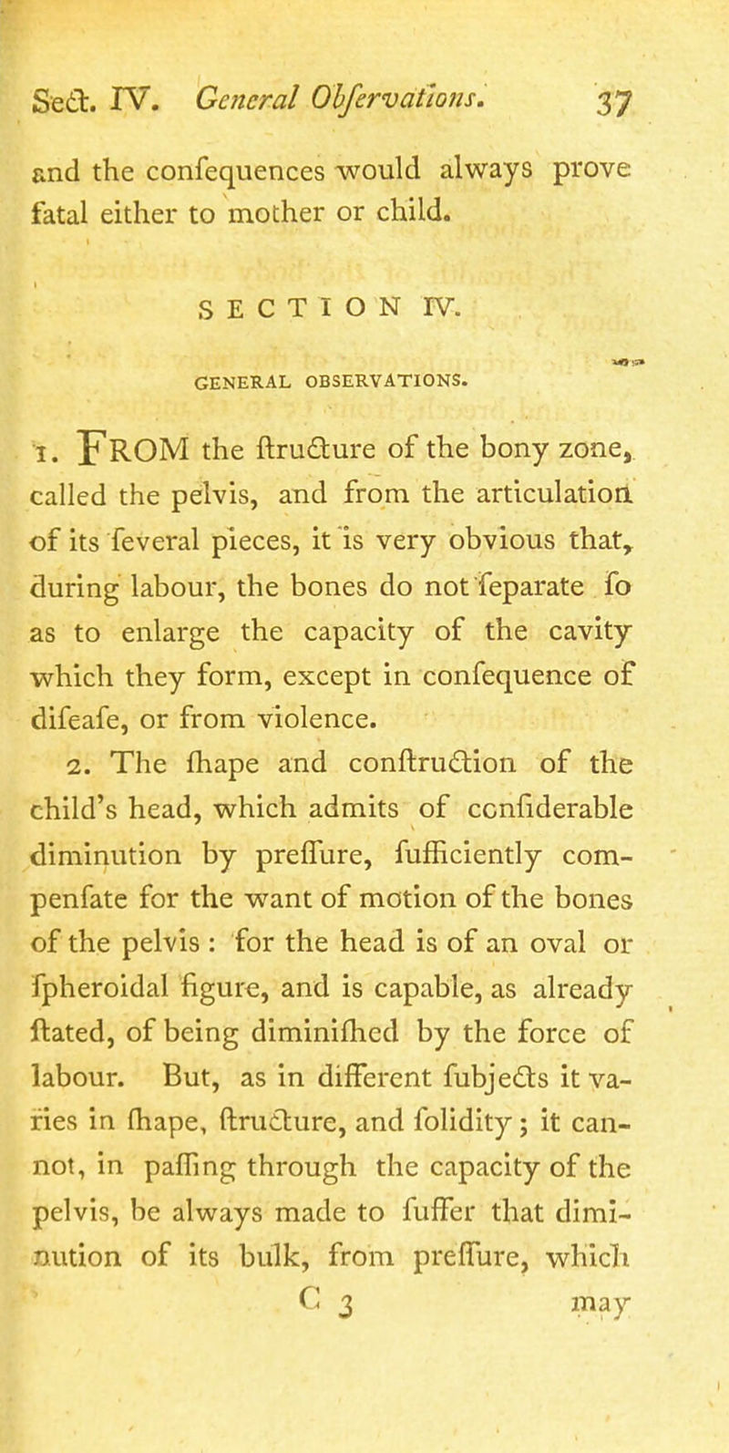 and the confequences would always prove fatal either to mother or child. SECTION rv. GENERAL OBSERVATIONS. I. From the ftrudure of the bony zone, called the pelvis, and from the articulatioa of its feveral pieces, it is very obvious that, during labour, the bones do not feparate fo as to enlarge the capacity of the cavity which they form, except in confequence of difeafe, or from violence. 2. The fhape and conftrudion of the child's head, which admits of ccnfiderable diminution by prelTure, fufficiently com- penfate for the want of motion of the bones of the pelvis : for the head is of an oval or fpheroidal figure, and is capable, as already ftated, of being diminifhed by the force of labour. But, as in different fubjedts it va- ries in fhape, flrutlure, and folidity; it can- not, in pafTmg through the capacity of the pelvis, be always made to fufFer that dimi- nution of its bulk, from prefTure, which C 3 may
